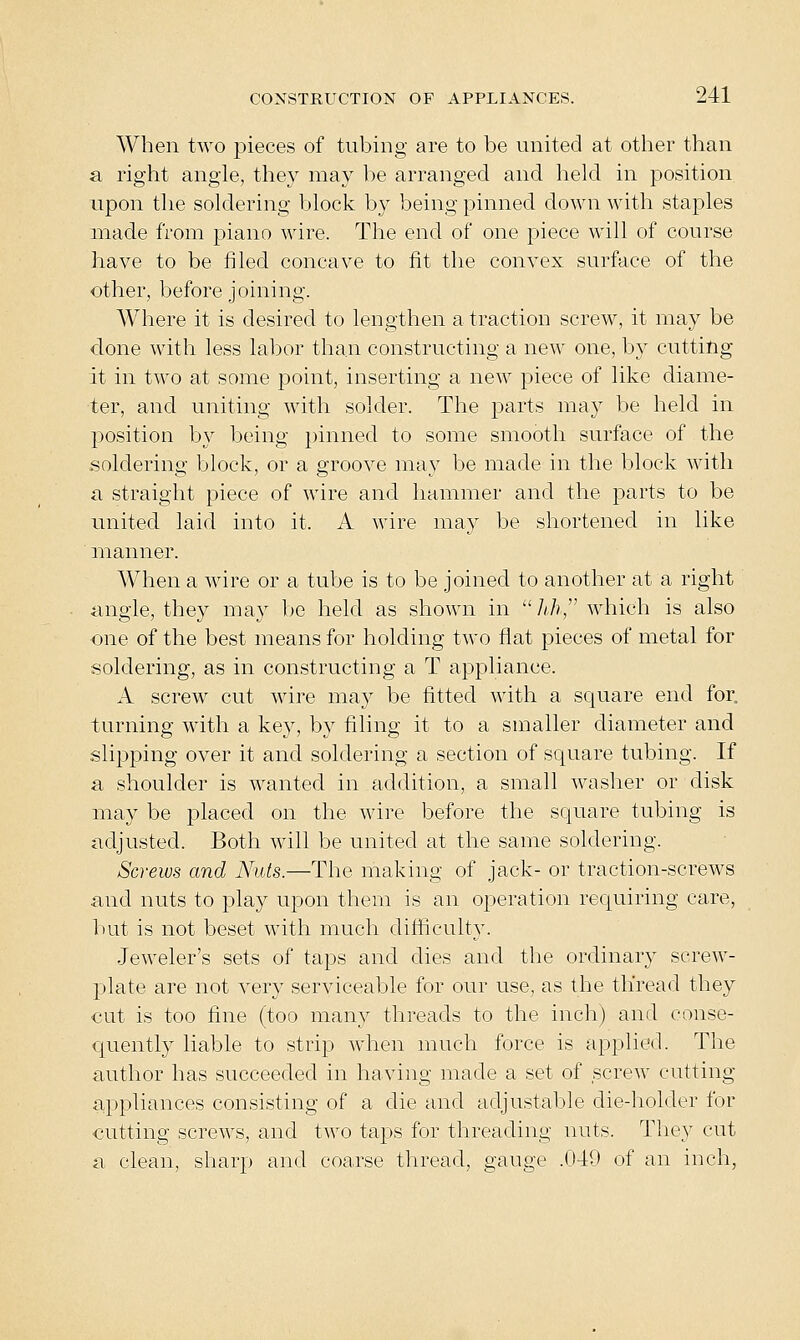 When two j^ieces of tubing are to be united at other than a right angle, they may be arranged and held in position upon tlie soldering block by being pinned down with staples made from piano wire. The end of one piece will of course have to be filed concave to fit the convex surface of the other, before joining. AVhere it is desired to lengthen a traction screw, it may be done with less labor than constructing a new one, by cutting it in two at some point, inserting a new piece of like diame- ter, and uniting with solder. The parts may be held in position by being i)inned to some smooth surface of the soldering block, or a groove may be made in the block with a straight piece of wire and hammer and the parts to be united laid into it. A wire may be shortened in like manner. When a wire or a tube is to be joined to another at a right angle, they may be held as shown in A/?, which is also one of the best means for holding two flat pieces of metal for soldering, as in constructing a T appliance. A screw cut wire may be fitted with a square end for. turning with a key, by filing it to a smaller diameter and slipping over it and soldering a section of square tubing. If a shoulder is wanted in addition, a small washer or disk may be placed on the wire before the square tubing is adjusted. Both will be united at the same soldering. Screws and Nuts.—The making of jack- or traction-screws and nuts to play upon them is an operation requiring care, hut is not beset with much difficulty. •Jeweler's sets of taps and dies and the ordinary screw- plate are not very serviceable for our use, as the thread they €ut is too fine (too many threads to the inch) and conse- quently liable to strip when much force is applied. The author has succeeded in having made a set of screw cutting appliances consisting of a die and adjustable die-holder for outting screws, and two taps for threading nuts. They cut a clean, sharp and coarse thread, gauge .049 of an inch,