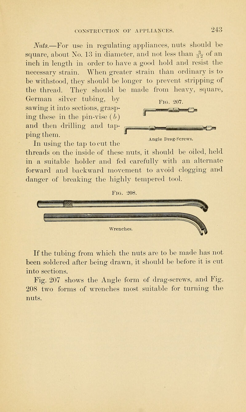 243: Nuts.—For use in regulating appliances, nuts should be square, about No. 13 in diameter, and not less than •3^2- of ^^ inch in length in order to have a good hold and resist the necessary strain. When greater strain than ordinary is to be withstood, they should be longer to prevent stripping of the thread. They should be made from heavy, square, German silver tubing, by sawing it into sections, grasp- ing these in the pin-vise (6) and then drilling and tap- ping them. In using the tap to cut the threads on the inside of these nuts, it should be oiled, held in a suitable holder and fed carefully with an alternate- forward and backward movement to avoid clogging and danger of breaking the highly tempered tool. Fig. 208. Fig. 207. Angle Drag-Screws. Wrenches. If the tubing from which the nuts are to be made has not been soldered after being drawn, it should be before it is cut into sections. Fig. 207 shows the Angle form of drag-screws, and Fig. 208 two forms of wrenches most suitable for turning the nuts.