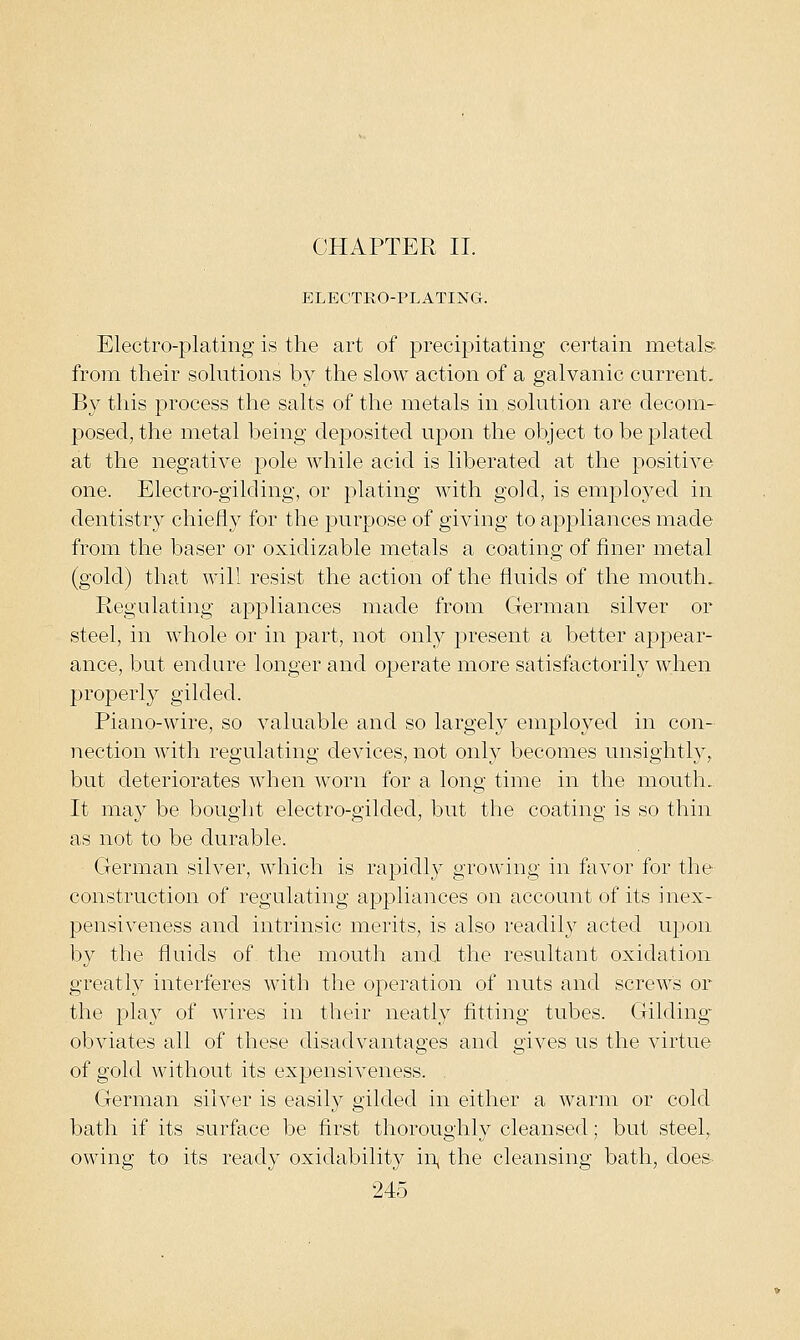 CHAPTER II. ELECTRO-PLATING. Electro-plating is the art of precipitating certain metal,?- from their sohitions by the slow action of a galvanic current. By this process the salts of the metals in solution are decom- posed, the metal being deposited upon the object to be plated at the negative pole while acid is liberated at the positive one. Electro-gilding, or plating with gold, is emploj'^ed in dentistry chiefly for the purpose of giving to appliances made from the baser or oxidizable metals a coating of finer metal (gold) that will resist the action of the fluids of the mouth. Regulating appliances made from German silver or steel, in whole or in part, not only present a better appear- ance, but endure longer and operate more satisfactorily when properly gilded. Piano-wire, so valuable and so largely employed in con- nection with regulating devices, not only becomes unsightly, but deteriorates when worn for a long time in the mouth. It may be bought electro-gilded, but the coating is so thin as not to be durable. German silver, which is rapidly growing in favor for the construction of regulating appliances on account of its inex- pensiveness and intrinsic merits, is also readily acted upon by the fluids of the mouth and the resultant oxidation greatly interferes with the operation of nuts and screws or the play of wires in their neatly fitting tubes. Gilding- obviates all of these disadvantages and gives us the virtue of gold without its expensiveness. . German silver is easily gilded in either a warm or cold bath if its surface be first thoroughly cleansed; but steel, owing to its ready oxiclability in^ the cleansing bath, does-