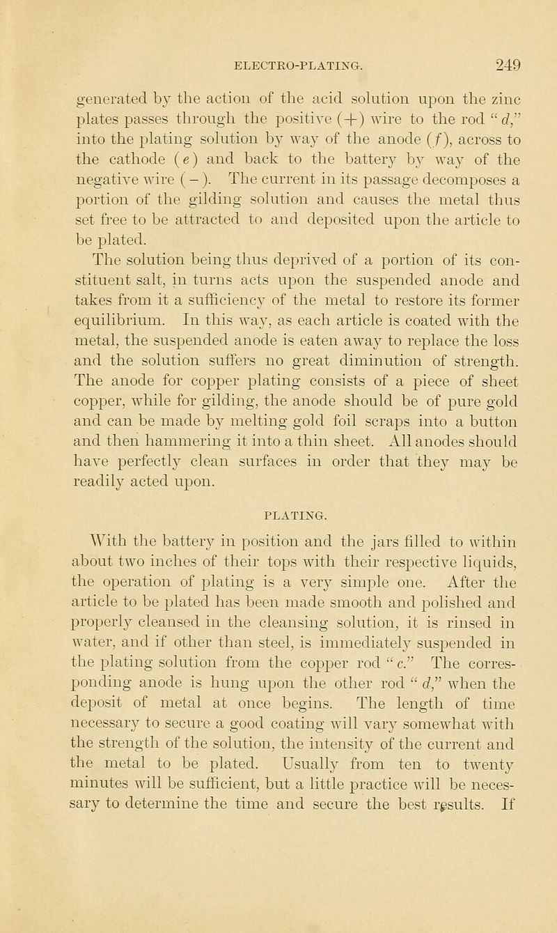 generated by the action of the acid sokition upon the zinc plates passes through the j)ositiYe (+) wire to the rod  c?, into the plating solution by way of the anode (f), across to the cathode (e) and back to the battery by way of the negative wire (-). The current in its passage decomposes a portion of the gilding solution and causes the metal thus set free to be attracted to and deposited ujDon the article to be plated. The solution being thus deprived of a portion of its con- stituent salt, in turns acts upon the suspended anode and takes from it a sufficiency of the metal to restore its former equilibrium. In this way, as each article is coated with the metal, the suspended anode is eaten away to replace the loss and the solution suffers no great diminution of strength. The anode for copper plating consists of a piece of sheet copper, while for gilding, the anode should be of pure gold and can be made by melting gold foil scraps into a button and then hammering it into a thin sheet. All anodes should have perfectly clean surfaces in order that they may be readily acted upon. PLATING. With the battery in position and the jars filled to within about two inches of their tops with their respective licj^uids, the operation of plating is a very simple one. After the article to be plated has been made smooth and polished and properly cleansed in the cleansing solution, it is rinsed in water, and if other than steel, is immediately suspended in the plating solution from the copjDer rod  c. The corres- ponding anode is hung upon the other rod  rf, when the deposit of metal at once begins. The length of time necessary to secure a good coating will vary somewhat with the strength of the solution, the intensity of the current and the metal to be plated. Usually from ten to twenty minutes will be sufficient, but a little practice will be neces- sary to determine the time and secure the best results. If