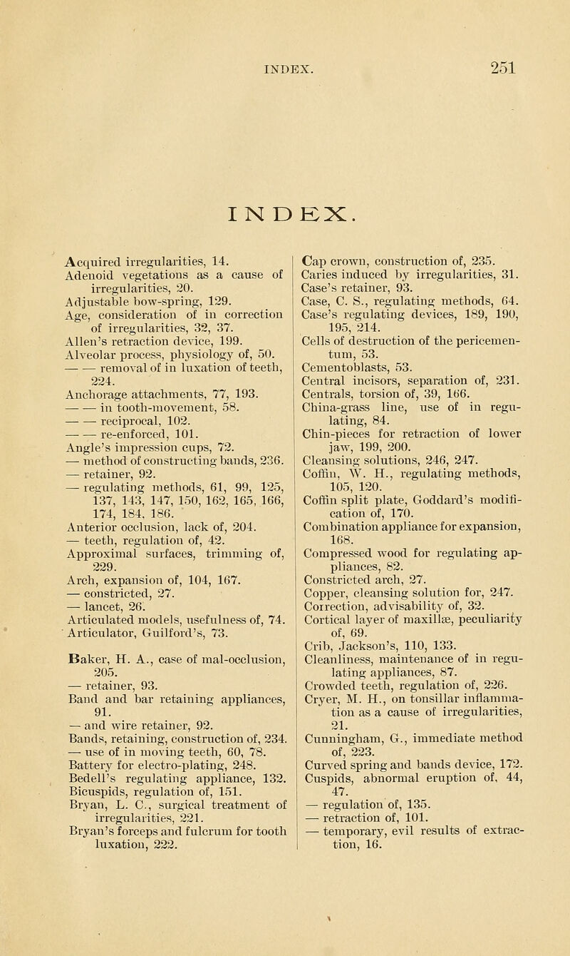 IN DEX. Acquired irregularities, 14. Adenoid vegetations as a cause of irregularities, 20. Adjustable bow-spring, 129. Age, consideration of in correction of irregularities, 32, 37. Allen's retraction device, 199. Alveolar process, physiology of, 50. removal of in luxation of teeth, 224. Anchorage attachments, 77, 193. — — in tooth-movement, 58. ■ reciprocal, 102. — — re-enforced, 101. Angle's impression cups, 72. ■— method of constructing bands, 236. — retainer, 92. — regulating methods, 61, 99, 125, 137, 143, 147, 150, 162, 165, 166, 174, 184, 186. Anterior occlusion, lack of, 204. — teeth, regulation of, 42. Approximal surfaces, trimming of, 229. Arch, expansion of, 104, 167. — constricted, 27. — lancet, 26. Articulated models, usefulness of, 74. ' Articulator, Guilford's, 73. Baker, H. A., case of mal-occlusion, 205. — retainer, 93. Band and bar retaining appliances, 91. — and wire retainer, 92. Bands, retaining, construction of, 234. — use of in moving teeth, 60, 78. Battery for electro-plating, 248. Bedell's regulating appliance, 132. Bicuspids, regulation of, 151. Bryan, L. C, surgical treatment of irregularities, 221. Bryan's forceps and fulcrum for tooth luxation, 222. Cap crown, construction of, 235. Caries induced by irregularities, 31. Case's retainer, 93. Case, C. S., regulating methods, 64. Case's regulating devices, 189, 190, 195, 214. Cells of destruction of the pericemen- tum, 53. Cementoblasts, 53. Central incisors, separation of, 231. Centrals, torsion of, 39, 166. China-grass line, use of in regu- lating, 84. Chin-pieces for retraction of lower jaw, 199, 200. Cleansing solutions, 246, 247. Cof&n, W. H., regulating methods, 105, 120. Coffin split plate, Goddard's modifi- cation of, 170. Combination appliance for expansion, 168. Compressed wood for regulating ap- pliances, 82. Constricted arch, 27. Copper, cleansing solution for, 247. Correction, advisability of, 32. Cortical layer of maxillse, peculiarity of, 69. Crib, Jackson's, 110, 133. Cleanliness, maintenance of in regu- lating appliances, 87. Crowded teeth, regulation of, 226. Cryer, M. H., on tonsillar inflamma- tion as a cause of irregularities, 21. Cunningham, G., immediate method of, 223. Curved spring and bands device, 172. Cuspids, abnormal eruption of, 44, 47. — regulation of, 135. — retraction of, 101. — temporary, evil results of extrac- tion, 16.