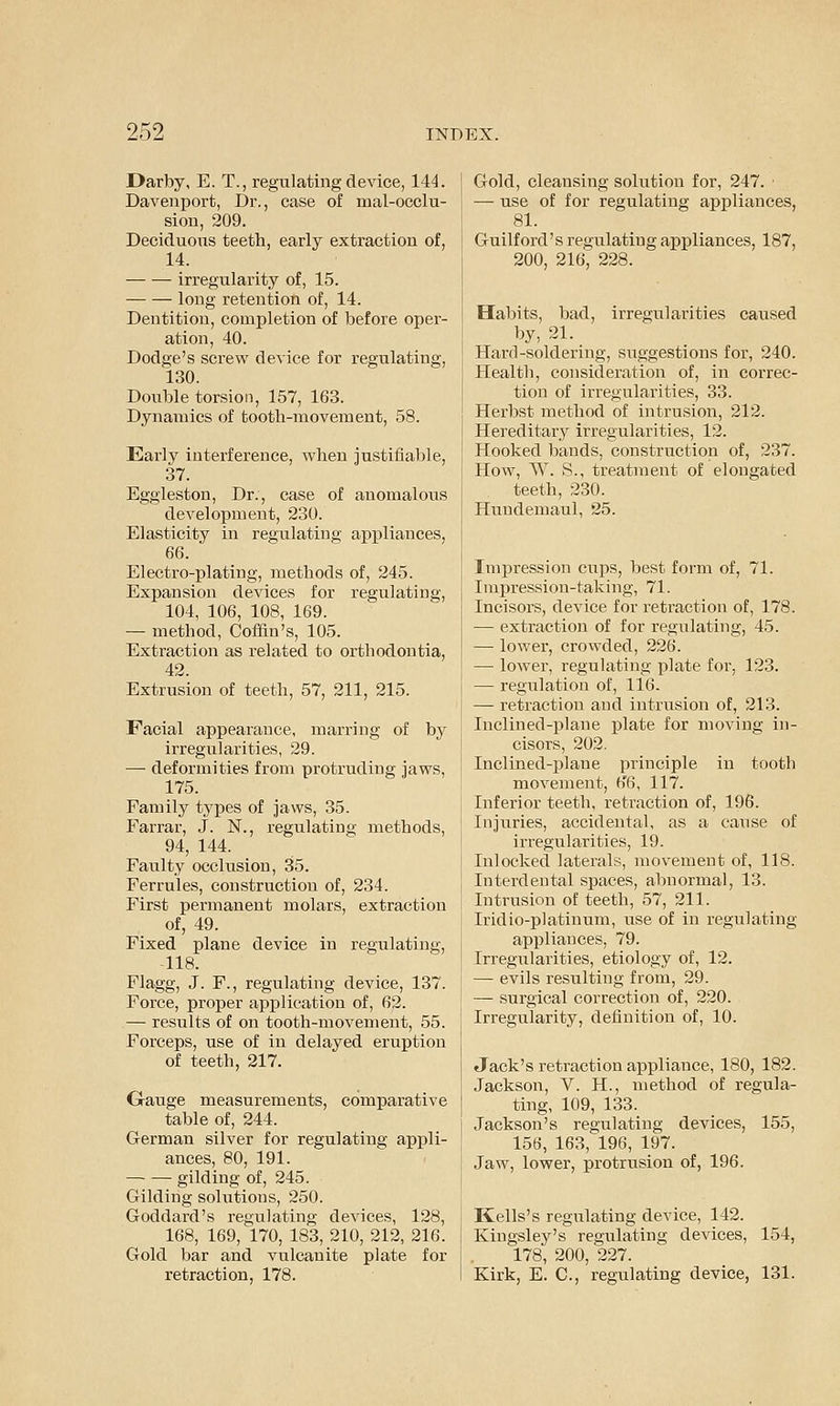 Darby, E. T., regulating de\'ice, 144. Davenport, Dr., case of lual-occlu- sion, 209. Deciduous teeth, early extraction of, 14. irregularity of, 15. long retention of, 14. Dentition, completion of before oper- ation, 40. Dodge's screw device for regulating, 130. Double torsion, 157, 163. Dynamics of tooth-movement, 58. Early interference, when justifiable, 37. Eggleston, Dr., case of anomalous development, 230. Elasticity in regulating appliances, 66. Electro-plating, methods of, 245. Expansion devices for regulating, 104, 106, 108, 169. — method, Coffin's, 105. Extraction as related to orthodontia, 42. Extrusion of teeth, 57, 211, 215. Facial appearance, marring of by irregularities, 29. — deformities from protruding jaws, 175. Family types of jaws, 35. Farrar, J. JST., regulating methods, 94, 144. Faulty occlusion, 35. Ferrules, construction of, 234. First permanent molars, extraction of, 49. Fixed plane device in regulating, 118. Flagg, J. F., regulating device, 137. Force, projjer application of, 62. — results of on tooth-movement, 55. Forceps, use of in delayed eruption of teeth, 217. Grange measurements, comparative table of, 244. German silver for regulating appli- ances, 80, 191. — — gilding of, 245. Gilding solutions, 250. Goddard's regulating devices, 128, 168, 169, 170, 183, 210, 212, 216. Gold bar and vulcanite plate for retraction, 178. Gold, cleansing solution for, 247. ■ — use of for regulating appliances, 81. Guilford's regulating appliances, 187, 200, 216; 228. Habits, bad, irregularities caused by, 21. Hard-soldering, suggestions for, 240. Health, consideration of, in correc- tion of irregularities, 33. Herbst method of intrusion, 212. Hereditary irregularities, 12. Hooked bands, construction of, 237. How, W. S., treatment of elongated teeth, 230. Hundemaul, 25. Impression cups, best form of, 71. Impression-taking, 71. Incisors, device for retraction of, 178. — extraction of for regulating, 45. — lower, crowded, 226. — lower, regulating plate for, 123. — regulation of, 116. — retraction and intrusion of, 213. Inclined-plane plate for moving in- cisors, 202. Inclined-i)lane principle in tooth movement, h'6, 117. Inferior teeth, retraction of, 196. Injuries, accidental, as a cause of irregularities, 19. Inlocked laterals, movement of, 118. Interdental spaces, abnormal, 13. Intrusion of teeth, 57, 211. Iridio-platinum, use of in regulating appliances, 79. Irregularities, etiology of, 12. — evils resulting from, 29. — surgical correction of, 220. Irregularity, definition of, 10. Jack's retraction appliance, 180, 182. Jackson, V. H., method of regula- ting, 109, 133. Jackson's regulating devices, 155, 156, 163, 196, 197. Jaw, lower, protrusion of, 196. Kells's regulating device, 142. Kingsley's regulating devices, 154, 178, 200, 227. Kirk, E. C, regulating device, 131.