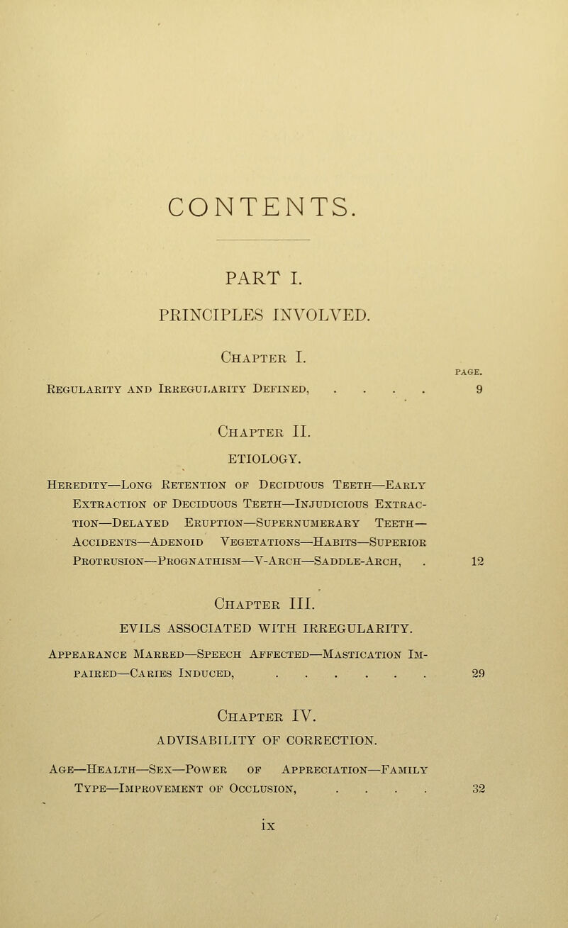 CONTENTS PART I. PRINCIPLES INVOLVED. Chapter I. PAGE. Eegulakity and Iekegularity Defined, .... 9 Chapter II. ETIOLOGY. Heredity—Long Retention of Deciduous Teeth—Eakly Extraction of Deciduous Teeth—Injudicious Extrac- tion—Delayed Eruption—Supernumerary Teeth— Accidents—Adenoid Vegetations—Habits—Superior Protrusion—Prognathism—V-Arch—Saddle-Arch, . 12 Chapter III. EVILS ASSOCIATED WITH IRREGULAEITY. Appearance Marred—Speech Affected—Mastication Im- paired—Caries Induced, 29 Chapter IV. ADVISABILITY OF CORRECTION. Age—Health—Sex—Power of Appreciation—Family Type—Improvement of Occlusion, .... 32