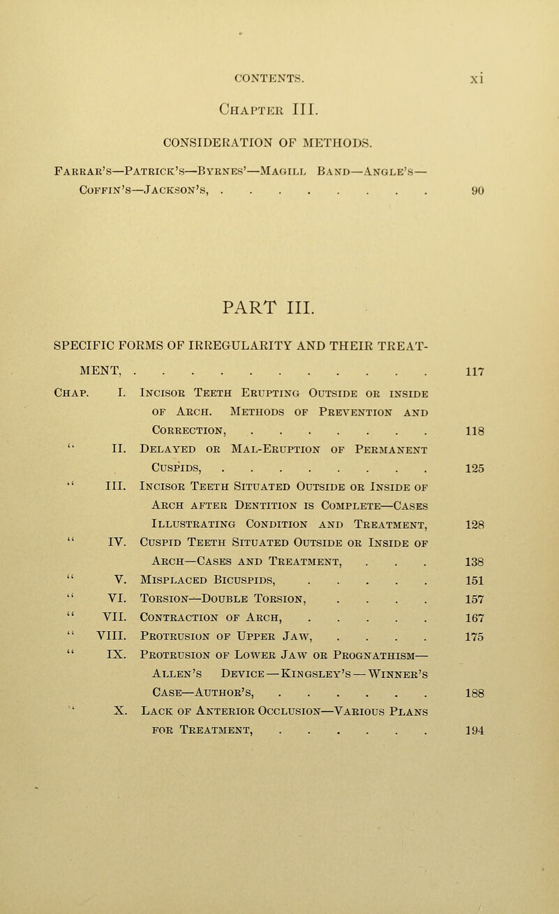 Chapter III. CONSIDERATION OF METHODS. Farrae's—Patrick's—Byrnes'—Magill Band—Angle's— Coffin's—Jackson's, 90 PART III. SPECIFIC FORMS OF IRREGULARITY AND THEIR TREAT- MENT, 117 Chap. I. Incisor Teeth Erupting Outside or inside OF Aech. Methods of Prevention and Correction, 118  II. Delayed or Mal-Eruption of Permanent Cuspids, 125  III. Incisor Teeth Situated Outside or Inside of Arch after Dentition is Complete—Cases Illustrating Condition and Treatment, 128  IV. Cuspid Teeth Situated Outside or Inside of Arch—Cases and Treatment, . . . 138  V. Misplaced Bicuspids, 151  VI. Torsion—Double Torsion, .... 157  VII. Contraction of Arch, 167  VIII. Protrusion of Upper Jaw, .... 175  IX. Protrusion of Lower Jaw or Prognathism— Allen's Device—Kingsley's — Winner's Case—Author's, 188 X. Lack OF Anterior Occlusion—Various Plans FOR Treatment, 194