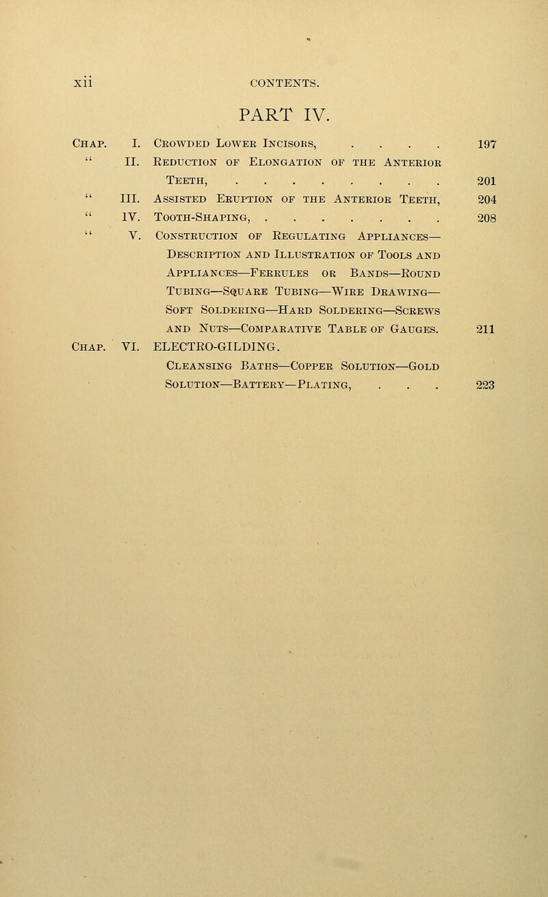 PART IV. Chap. I. Crowded Lower Incisoks, .... 197  II. EEorcTioN OP Elongation of the Anterior Teeth, 201  III. Assisted Eruption of the Anterior Teeth, 204  IV. Tooth-Shaping, 208  V. Construction of Eegulating Appliances— Description and Illustration of Tools and Appliances—Ferrules or Bands—Eound Tubing—Square Tubing—Wire Drawing— Soft Soldering—Hard Soldering—Screws AND Nuts—Comparative Table op Gauges. 211 Chap. VI. ELECTEO-GILDING. Cleansing Baths—Copper Solution—Gold Solution—Battery—Plating, . . . 223
