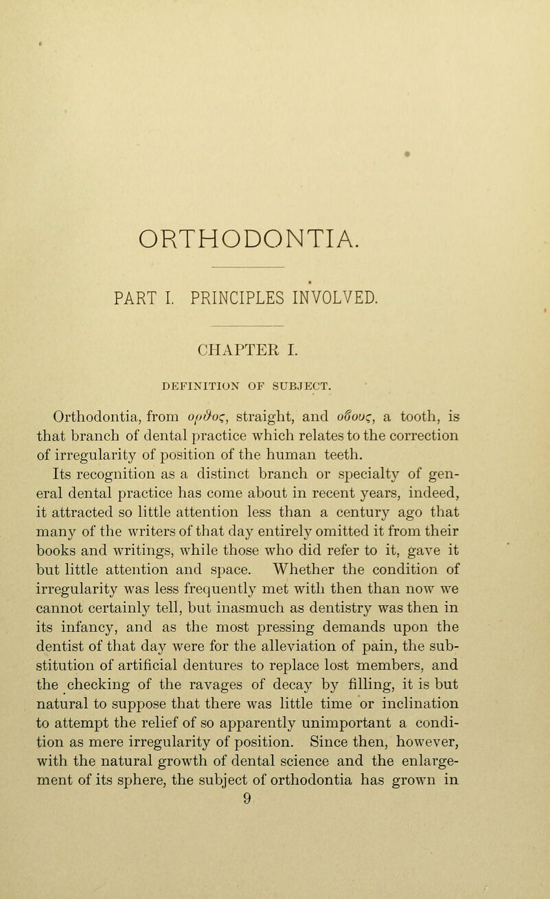 ORTHODONTIA. PART I. PRINCIPLES INVOLVED. CHAPTER I. DEFINITION OF SUBJECT. Orthodontia, from ofj/^o^, straight, and o^ouc, a tooth, is that branch of dental practice which relates to the correction of irregularity of position of the human teeth. Its recognition as a distinct branch or specialty of gen- eral dental practice has come about in recent years, indeed, it attracted so little attention less than a century ago that many of the writers of that day entirely omitted it from their books and writings, while those who did refer to it, gave it but little attention and space. Whether the condition of irregularity was less frequently met with then than now we cannot certainly tell, but inasmuch as dentistry was then in its infancy, and as the most pressing demands upon the dentist of that day were for the alleviation of pain, the sub- stitution of artificial dentures to replace lost naembers, and the checking of the ravages of decay by filling, it is but natural to suppose that there was little time or inclination to attempt the relief of so apparently unimportant a condi- tion as mere irregularity of position. Since then, however, with the natural growth of dental science and the enlarge- ment of its sphere, the subject of orthodontia has grown in