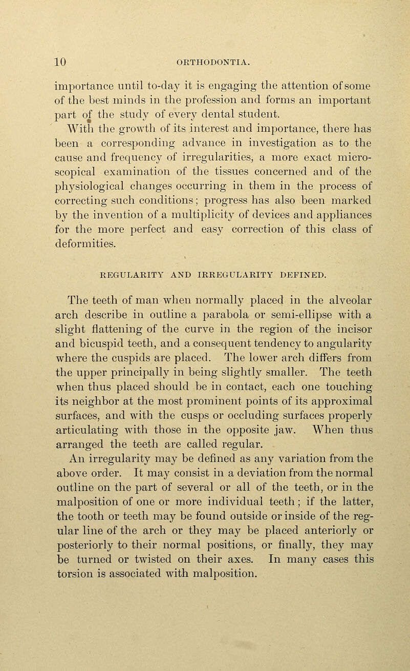 importance until to-day it is engaging the attention of some of the best minds in the profession and forms an important part of the study of every dental student. With the growth of its interest and importance, there has been a corresponding advance in investigation as to the cause and frequency of irregularities, a more exact micro- scopical examination of the tissues concerned and of the physiological changes occurring in them in the process of correcting such conditions; progress has also been marked by the invention of a multiplicity of devices and appliances for the more perfect and easy correction of this class of deformities. REGULARITY AND IRREGULARITY DEFINED. The teeth of man when normally placed in the alveolar arch describe in outline a parabola or semi-ellipse with a slight flattening of the curve in the region of the incisor and bicuspid teeth, and a consequent tendency to angularity where the cuspids are placed. The lower arch differs from the upper principally in being slightly smaller. The teeth when thus placed should be in contact, each one touching its neighbor at the most prominent points of its approximal surfaces, and with the cusps or occluding surfaces properly articulating with those in the opposite jaw. When thus arranged the teeth are called regular. An irregularity may be defined as any variation from the above order. It may consist in a deviation from the normal outline on the part of several or all of the teeth, or in the malposition of one or more individual teeth; if the latter, the tooth or teeth may be found outside or inside of the reg- ular line of the arch or they may be placed anteriorly or posteriorly to their normal positions, or finally, they may be turned or twisted on their axes. In many cases this torsion is associated with malposition.