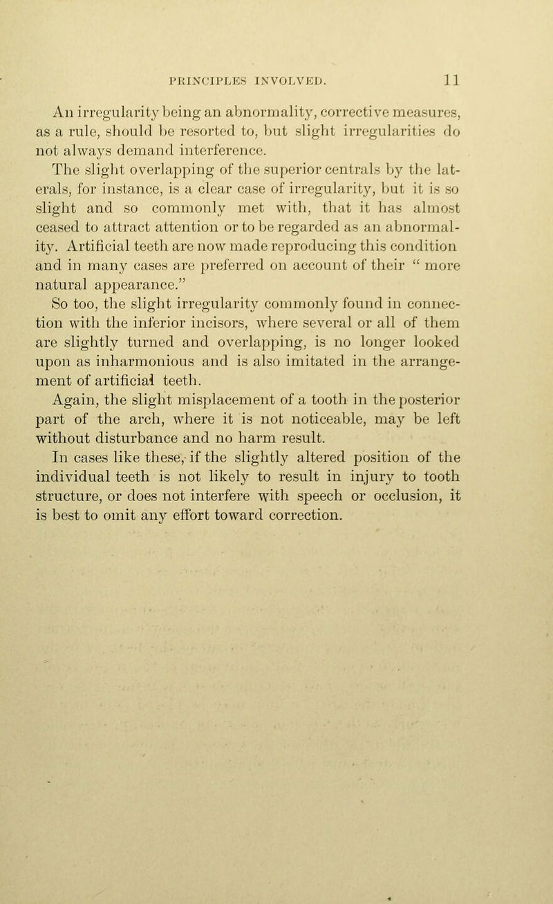 An irregularity being an abnormality, corrective measures, as a rule, should be resorted to, but slight irregularities do not always demand interference. The slight overlapping of the superior centrals by the lat- erals, for instance, is a clear case of irregularity, but it is so slight and so commonly met with, that it has almost ceased to attract attention or to Ije regarded as an abnormal- ity. Artificial teeth are now made reproducing this condition and in many cases are preferred on account of their  more natural appearance. So too, the slight irregularity commonly found in connec- tion with the inferior incisors, where several or all of them are slightly turned and overlapping, is no longer looked upon as inharmonious and is also imitated in the arrange- ment of artificial teeth. Again, the slight misplacement of a tooth in the posterior part of the arch, where it is not noticeable, may be left without disturbance and no harm result. In cases like these,- if the slightly altered position of the individual teeth is not likely to result in injury to tooth structure, or does not interfere with speech or occlusion, it is best to omit any effort toward correction.