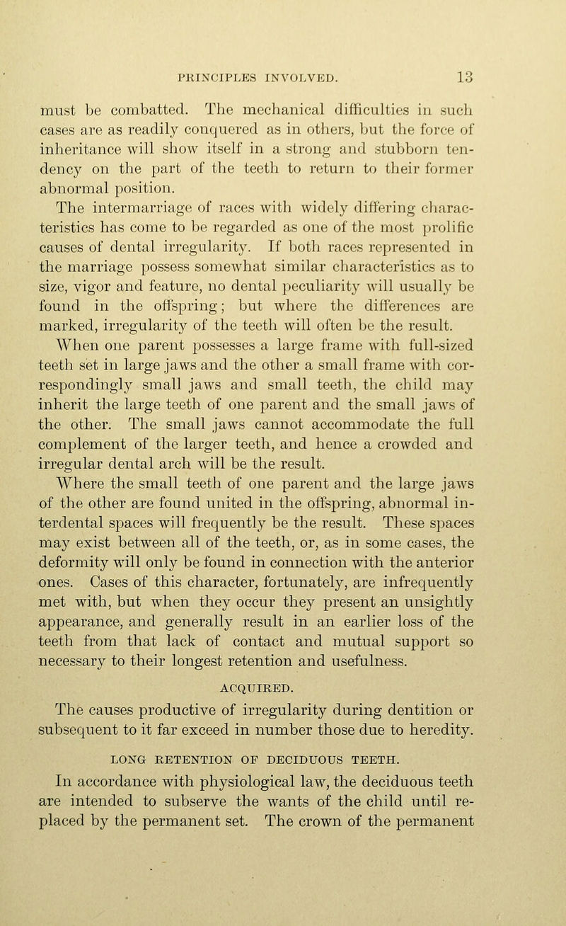 must be combatted. The mechanical difficuUies in such cases are as readily conquered as in otliers, but the force of inheritance will show itself in a strong and stubborn ten- dency on the part of the teeth to return to their former abnormal position. The intermarriage of races with widely differing cliarac- teristics has come to be regarded as one of the most prolific causes of dental irregularity. If both races represented in the marriage possess somewhat similar characteristics as to size, vigor and feature, no dental peculiarity will usually be found in the offspring; but where the differences are marked, irregularity of the teeth will often be the result. When one parent possesses a large frame with full-sized teeth set in large jaws and the other a small frame with cor- respondingly small jaws and small teeth, the child may inherit the large teeth of one parent and the small jaws of the other. The small jaws cannot accommodate the full complement of the larger teeth, and hence a crowded and irregular dental arch will be the result. Where the small teeth of one parent and the large jaws of the other are found united in the offspring, abnormal in- terdental spaces will frequently be the result. These spaces may exist between all of the teeth, or, as in some cases, the deformity will only be found in connection with the anterior ones. Cases of this character, fortunately, are infrequently met with, but when they occur they present an unsightly appearance, and generally result in an earlier loss of the teeth from that lack of contact and mutual support so necessary to their longest retention and usefulness. ACQUIRED. The causes productive of irregularity during dentition or subsequent to it far exceed in number those due to heredity. LONG RETENTION OP DECIDUOUS TEETH. In accordance with physiological law, the deciduous teeth are intended to subserve the wants of the child until re- placed by the permanent set. The crown of the permanent