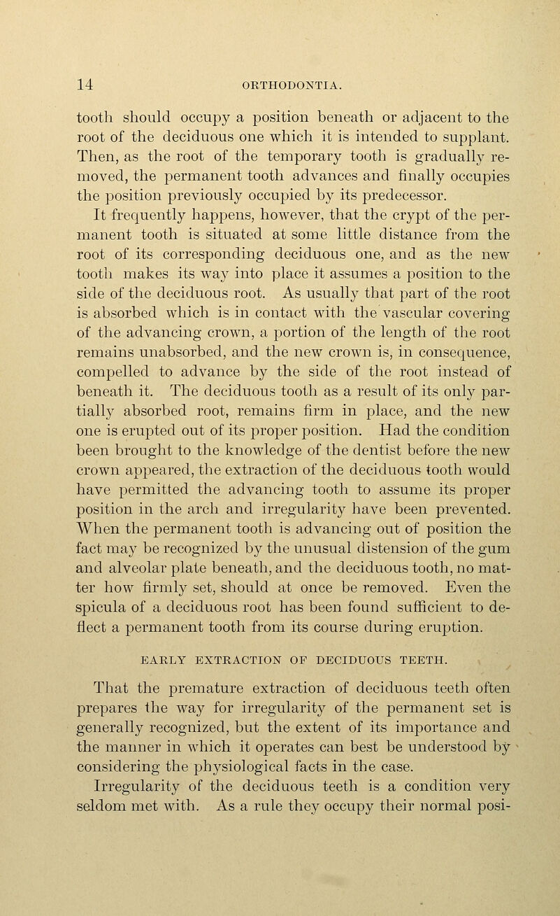 tooth should occupy a position beneath or adjacent to the root of the deciduous one whicli it is intended to supplant. Then, as the root of the temporary tooth is gradually re- moved, the permanent tooth advances and finally occupies the position previously occupied by its predecessor. It frequently happens, however, that the crypt of the per- manent tooth is situated at some little distance from the root of its corresponding deciduous one, and as the new tooth makes its way into place it assumes a position to the side of the deciduous root. As usually that part of the root is absorbed which is in contact with the vascular covering of the advancing crown, a portion of the length of the root remains unabsorbed, and the new crown is, in consequence, compelled to advance by the side of the root instead of beneath it. The deciduous tooth as a result of its only par- tially absorbed root, remains firm in place, and the new one is erupted out of its proper position. Had the condition been brought to the knowledge of the dentist before the new crown appeared, the extraction of the deciduous tooth would have permitted the advancing tooth to assume its proper position in the arch and irregularity have been prevented. When the permanent tooth is advancing out of position the fact may be recognized by the unusual distension of the gum and alveolar plate beneath, and the deciduous tooth, no mat- ter how firmly set, should at once be removed. Even the spicula of a deciduous root has been found sufficient to de- flect a permanent tooth from its course during eruption. EARLY EXTRACTION OP DECIDUOUS TEETH. That the premature extraction of deciduous teeth often prepares the way for irregularity of the permanent set is generally recognized, but the extent of its importance and the manner in which it operates can best be understood by considering the physiological facts in the case. Irregularity of the deciduous teeth is a condition very seldom met with. As a rule they occupy their normal posi-