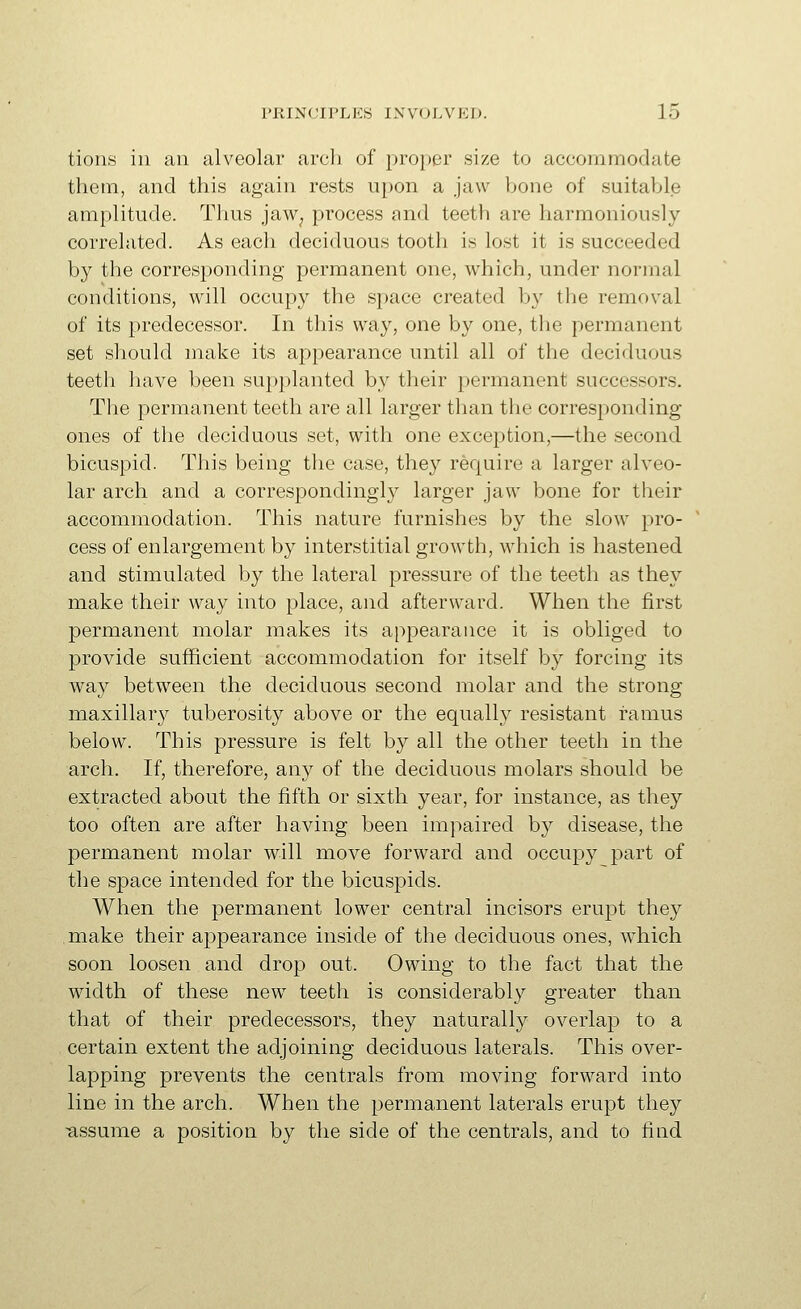 tioiis ill an alveolar arch of [)roper size to accommodate them, and this again rests upon a jaw bone of suitable amplitude. Thus jaw^ process and teeth are harmoniously correlated. As each deciduous tooth is lost it is succeeded by the corresponding permanent one, which, under normal conditions, will occupy the space created by the removal of its predecessor. In this way, one by one, the permanent set should make its appearance until all of the deciduous teeth have been supplanted by their permanent successors. The permanent teeth are all larger than the corresponding- ones of the deciduous set, with one exception,—the second bicuspid. This being the case, they require a larger alveo- lar arch and a correspondingly larger jaw bone for their accommodation. This nature furnishes by the slow pro- cess of enlargement by interstitial growth, which is hastened and stimulated by the lateral pressure of the teeth as they make their way into place, and afterward. When the first permanent molar makes its appearance it is obliged to provide sufficient accommodation for itself by forcing its way between the deciduous second molar and the strong maxillary tuberosity above or the equally resistant ramus below. This pressure is felt by all the other teeth in the arch. If, therefore, any of the deciduous molars should be extracted about the fifth or sixth year, for instance, as they too often are after having been impaired by disease, the permanent molar will move forward and occupy part of the space intended for the bicuspids. When the permanent lower central incisors erupt they make their a]3pearance inside of the deciduous ones, which soon loosen and drop out. Owing to the fact that the width of these new teeth is considerably greater than that of their predecessors, they naturally overlap to a certain extent the adjoining deciduous laterals. This over- lapping prevents the centrals from moving forward into line in the arch. When the permanent laterals erupt they ■assume a position by the side of the centrals, and to find