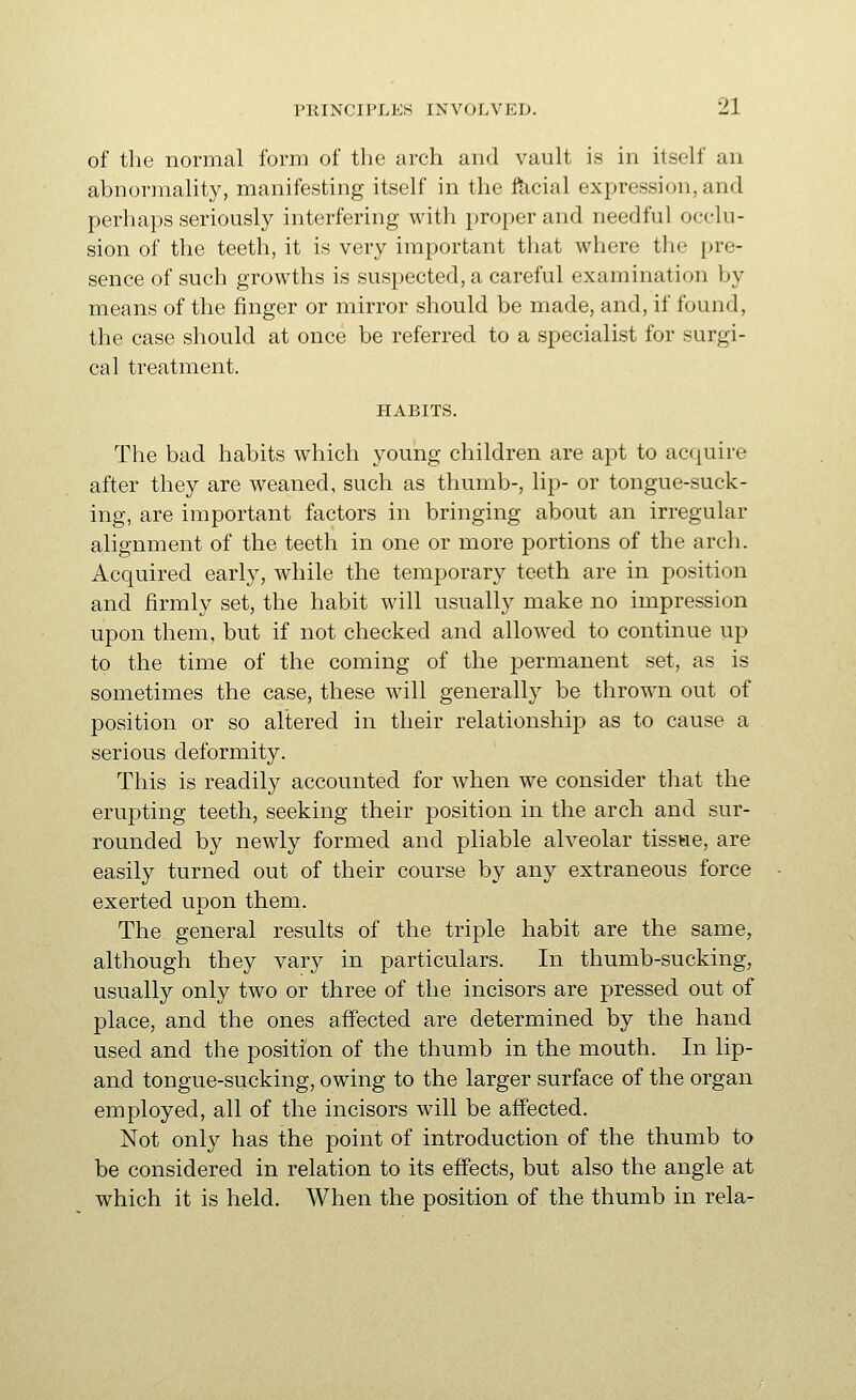 of the normal form of the arch and vault is in itself an abnormality, manifesting itself in the facial expression, and perhaps seriously interfering with proper and needful occlu- sion of the teeth, it is very important that where the pre- sence of such growths is suspected, a careful examination by means of the finger or mirror should be made, and, if found, the case should at once be referred to a specialist for surgi- cal treatment. HABITS. The bad habits which young children are apt to acquire after they are weaned, such as thumb-, lip- or tongue-suck- ing, are important factors in bringing about an irregular alignment of the teeth in one or more portions of the arch. Acquired early, while the temporary teeth are in position and firmly set, the habit wall usually make no impression upon them, but if not checked and allowed to continue up to the time of the coming of the permanent set, as is sometimes the case, these will generally be thrown out of position or so altered in their relationship as to cause a serious deformity. This is readily accounted for when we consider that the erupting teeth, seeking their position in the arch and sur- rounded by newly formed and pliable alveolar tissue, are easily turned out of their course by any extraneous force exerted upon them. The general results of the triple habit are the same, although they vary in particulars. In thumb-sucking, usually only two or three of the incisors are pressed out of place, and the ones affected are determined by the hand used and the position of the thumb in the mouth. In lip- and tongue-sucking, owing to the larger surface of the organ employed, all of the incisors will be affected. Not only has the point of introduction of the thumb to be considered in relation to its effects, but also the angle at which it is held. When the position of the thumb in rela-