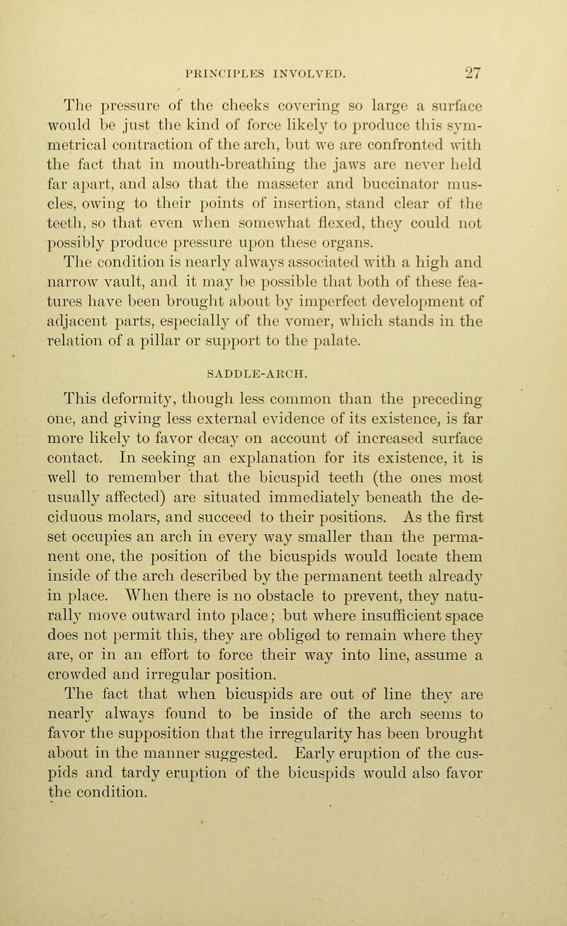 The pressure of the cheeks covering so large a surface would be just the kind of force likely to produce this sym- metrical contraction of the arch, but we are confronted Avith the fact that in mouth-breathing the jaws are never held far apart, and also that the masseter and buccinator mus- cles, owing to their points of insertion, stand clear of the teeth, so that even when somewhat flexed, they could not possibly produce pressure upon these organs. The condition is nearly always associated with a high and narrow vault, and it may be possible that both of these fea- tures have been brought about by imperfect development of adjacent parts, especially of the vomer, which stands in the relation of a pillar or support to the palate. SADDLE-ARCH. This deformity, though less common than the preceding- one, and giving less external evidence of its existence, is far more likely to favor decay on account of increased surface contact. In seeking an explanation for its existence, it is well to remember that the bicuspid teeth (the ones most usually affected) are situated immediately beneath the de- ciduous molars, and succeed to their positions. As the first set occupies an arch in every way smaller than the perma- nent one, the position of the bicuspids would locate them inside of the arch described by the permanent teeth alread}^ in place. When there is no obstacle to prevent, they natu- rally move outward into place; but where insufficient space does not permit this, they are obliged to remain where they are, or in an effort to force their way into line, assume a crowded and irregular position. The fact that when bicuspids are out of line they are nearly always found to be inside of the arch seems to favor the supposition that the irregularity has been brought about in the manner suggested. Early eruption of the cus- pids and tardy eruption of the bicuspids would also favor the condition.