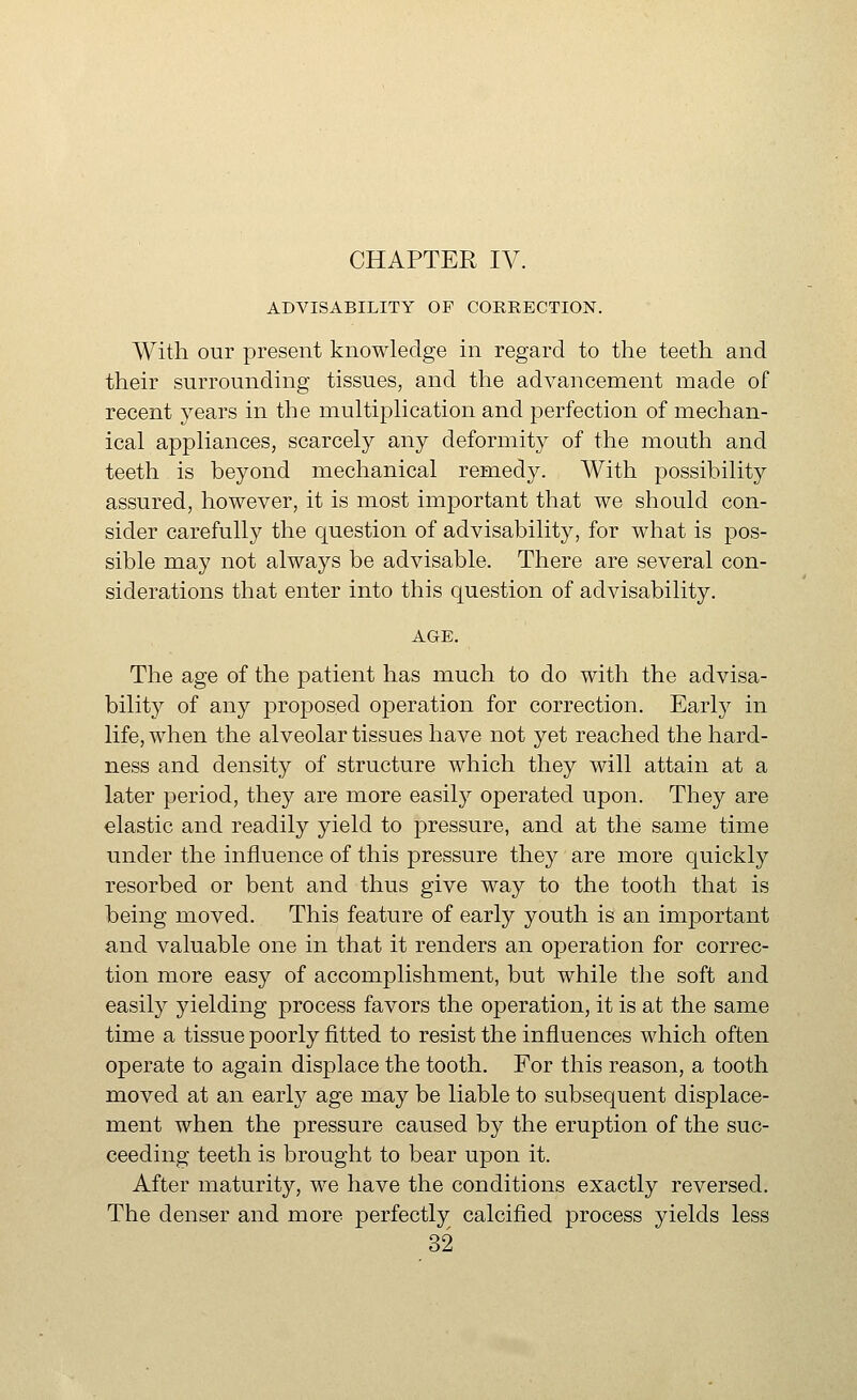 ADVISABILITY OF CORRECTION. With our present knowledge in regard to the teeth and their surrounding tissues, and the advancement made of recent years in the multiphcation and perfection of mechan- ical appliances, scarcely any deformity of the mouth and teeth is beyond mechanical remedy. With possibility assured, however, it is most important that we should con- sider carefully the question of advisability, for what is pos- sible may not always be advisable. There are several con- siderations that enter into this question of advisability. AGE. The age of the patient has much to do with the advisa- bility of any proposed operation for correction. Early in life, when the alveolar tissues have not yet reached the hard- ness and density of structure which they will attain at a later period, they are more easil}^ operated upon. They are elastic and readily yield to pressure, and at the same time under the influence of this pressure they are more quickly resorbed or bent and thus give way to the tooth that is being moved. This feature of early youth is an important and valuable one in that it renders an operation for correc- tion more easy of accomplishment, but while the soft and easily yielding ];)rocess favors the operation, it is at the same time a tissue poorly fitted to resist the influences which often operate to again displace the tooth. For this reason, a tooth moved at an early age may be liable to subsequent displace- ment when the pressure caused by the eruption of the suc- ceeding teeth is brought to bear upon it. After maturity, we have the conditions exactly reversed. The denser and more perfectly calcified process yields less