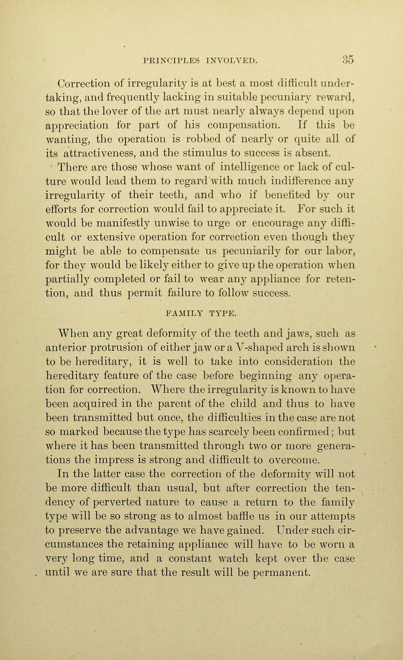 Correction of irregularity is at best a most difficult under- taking, and frequently lacking in suitable pecuniary reward, so that the lover of the art must nearly always depend upon appreciation for part of his compensation. If this be wanting, the operation is robbed of nearly or quite all of its attractiveness, and the stimulus to success is absent. There are those whose want of intelligence or lack of cul- ture would lead them to regard with much indifference any irregularity of their teeth, and who if benefited by our efforts for correction would fail to appreciate it. For such it would be manifestly unwise to urge or encourage any diffir cult or extensive operation for correction even though they might be able to compensate us pecuniarily for our labor, for they would be likely either to give up the operation when partially completed or fail to wear any appliance for reten- tion, and thus permit failure to follow success. FAMILY TYPE. When any great deformity of the teeth and jaws, such as anterior protrusion of either jaw or a A'^-shaped arch is shown to be hereditary, it is well to take into consideration the hereditary feature of the case before beginning any opera- tion for correction. Where the irregularity is known to have been acquired in the parent of the child and thus to have been transmitted but once, the difficulties in the case are not so marked because the type has scarcely been confirmed; but where it has been transmitted through two or more genera- tions the impress is strong and difficult to overcome. In the latter case the correction of the deformity will not be more difficult than usual, but after correction the ten- dency of perverted nature to cause a return to the family type will be so strong as to almost baffie us in our attempts to preserve the advantage we have gained. Under such cir- cumstances the retaining appliance will have to be worn a very long time, and a constant watch kept over the case until we are sure that the result will be permanent.