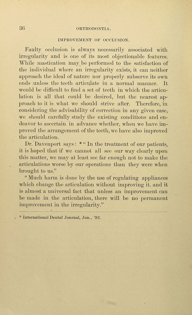IMPROVEMENT OF OCCLUSION. Faulty occlusion is always necessarily associated with irregularity and is one of its most objectionable features. While mastication may be performed to the satisfaction of the individual where an irregularity exists, it can neither approach the ideal of nature nor properly subserve its own ends ,unless the teeth articulate in a normal manner. It would be difficult to find a set of teeth in which the articu- lation is all that could be desired, but the nearest ap- proach to it is what we should strive after. Therefore, in considering the advisability of correction in any given case, we should carefully study the existing conditions and en- deavor to ascertain in advance whether, when we have im- proved the arrangement of the teeth, we have also improved the articulation. Dr. Davenport says : *  In the treatment of our patients, it is hoped that if we cannot all see our way clearly upon this matter, we may at least see far enough not to make the articulations worse by our operations than they were when brought to us.  Much harm is done by the use of regulating appliances which change the articulation without improving it, and it is almost a universal fact that unless an improvement can be made in the articulation, there will be no permanent improvement in the irregularity. * International Deutal Journal, Jan., '92.