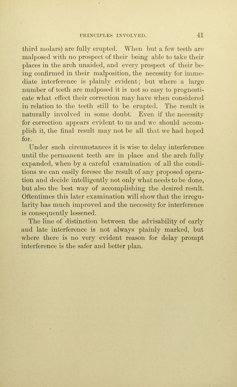 third molars) are fully erupted. When but a few teeth are malposed with no prospect of their being able to take their places in the arch unaided, and every prospect of their be- ing confirmed in their malposition, the necessity for imme- diate interference is plainly evident; but where a large number of teeth are malposed it is not so easy to prognosti- cate what effect their correction may have when considered in relation to the teeth still to be erupted. The result is naturally involved in some doubt. Even if the necessity for correction appears evident to us and we should accom- plish it, the final result may not be all that we had hojoed for. Under such circumstances it is wise to delay interference until the permanent teeth are in place and the arch fully expanded, when by a careful examination of all the condi- tions we can easily foresee the result of any proposed opera- tion and decide intelligently not only what needs to be done, but also the best way of accomplishing the desired result. Oftentimes this later examination will show that the irregu- larity has much improved and the necessity for interference is consequently lessened. The line of distinction between the advisability of early and late interference is not always plainly marked, but where there is no very evident reason for delay prompt interference is the safer and better plan.