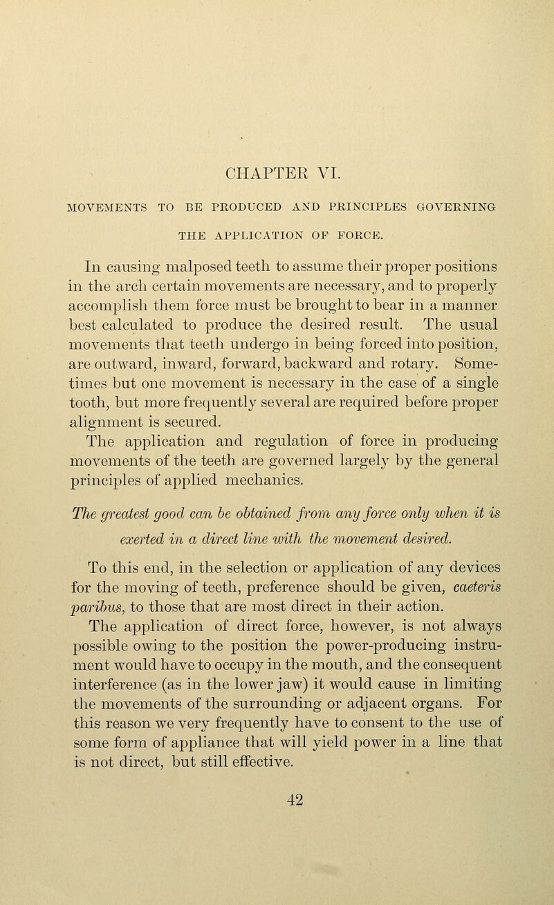 MOVEMENTS TO BE PRODUCED AND PRINCIPLES GOVERNING THE APPLICATION OF FORCE. In causing malposed teeth to assume their proper positions in the arch certain movements are necessary, and to properly accomplish them force must be brought to bear in a manner best calculated to produce the desired result. The usual movements that teeth undergo in being forced into position, are outward, inward, forward, backward and rotary. Some- times but one movement is necessary in the case of a single tooth, but more frequently several are required before proper alignment is secured. The application and regulation of force in producing movements of the teeth are governed largely by the general principles of applied mechanics. The greatest good can he obtained from any force only when it is exerted in a direct line with the movement desired. To this end, in the selection or application of any devices for the moving of teeth, preference should be given, caeteris paribus, to those that are most direct in their action. The application of direct force, however, is not always possible owing to the position the power-producing instru- ment would have to occupy in the mouth, and the consequent interference (as in the lower jaw) it would cause in limiting the movements of the surrounding or adjacent organs. For this reason we very frequently have to consent to the use of some form of appliance that will yield power in a line that is not direct, but still effective.