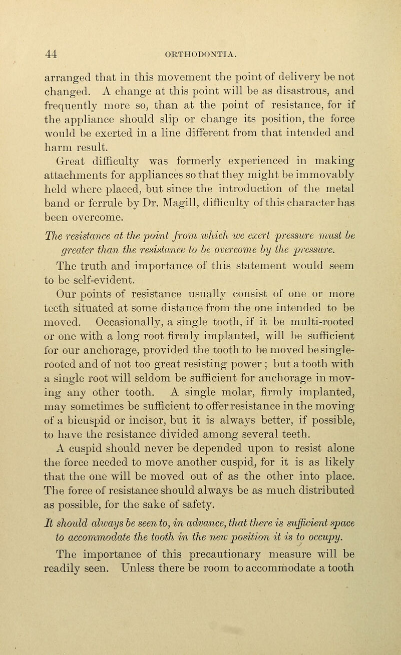 arranged that in this movement the point of delivery be not changed. A change at this point will be as disastrous, and frequently more so, than at the point of resistance, for if the appliance should slip or change its position, the force would be exerted in a line different from that intended and harm result. Great difficulty was formerly experienced in making attachments for appliances so that they might be immovably held where placed, but since the introduction of the metal band or ferrule by Dr. Magill, difficulty of this character has been overcome. The resistance at the point from which ive exert pressure must be greater than the resistance to be overcome by the pressure. The truth and importance of this statement would seem to be self-evident. Our points of resistance usually consist of one or more teeth situated at some distance from the one intended to be moved. Occasionally, a single tooth, if it be multi-rooted or one with a long root firmly implanted, will be sufficient for our anchorage, provided the tooth to be moved be single- rooted and of not too great resisting power ; but a tooth with a single root wall seldom be sufficient for anchorage in mov- ing any other tooth. A single molar, firmly implanted, may sometimes be sufficient to offer resistance in the moving of a bicuspid or incisor, but it is always better, if possible, to have the resistance divided among several teeth. A cuspid should never be depended upon to resist alone the force needed to move another cuspid, for it is as likely that the one will be moved out of as the other into place. The force of resistance should always be as much distributed as possible, for the sake of safety. It should always be seen to, in advance, that there is sufficient space to accommodate the tooth in the new position it is to occupy. The importance of this precautionary measure will be readily seen. Unless there be room to accommodate a tooth