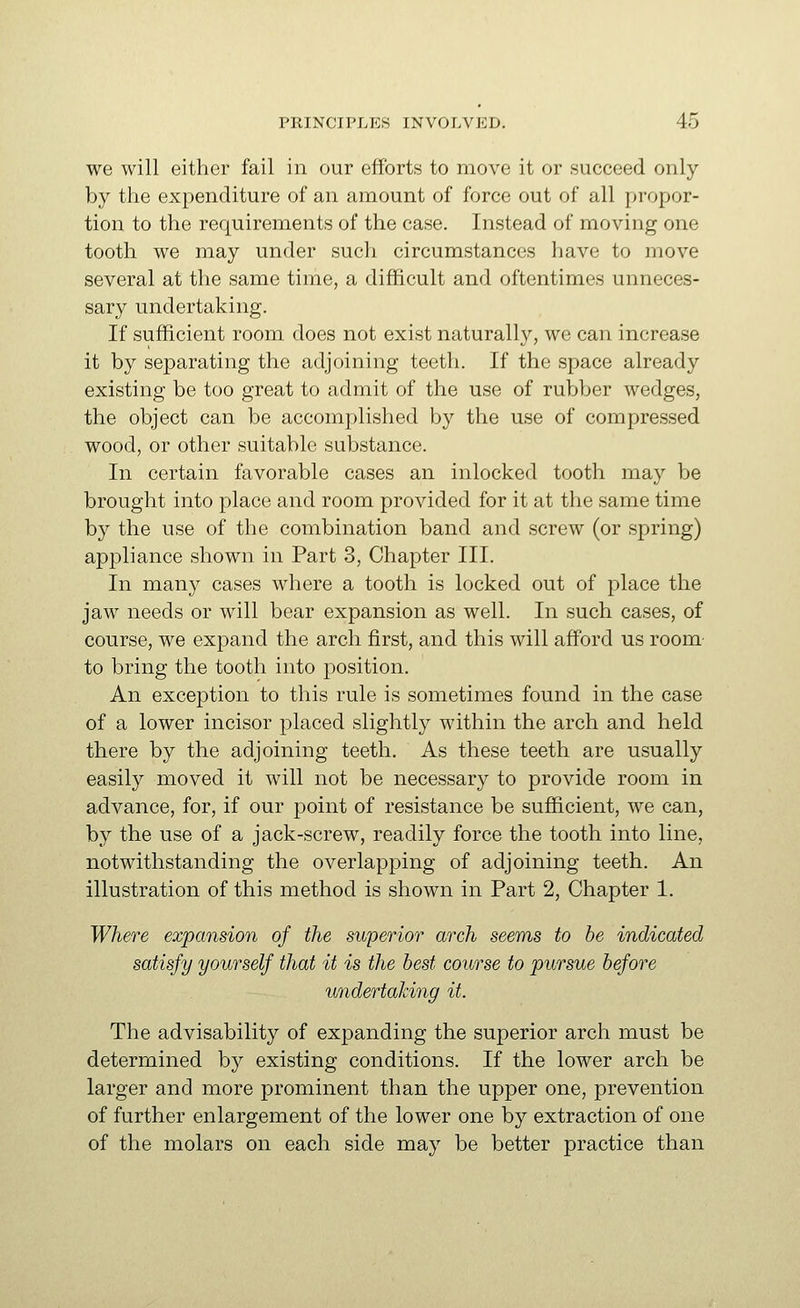 we will either fail in our efforts to move it or succeed only by the expenditure of an amount of force out of all propor- tion to the requirements of the case. Instead of moving one tooth we may under such circumstances have to move several at the same time, a difficult and oftentimes unneces- sary undertaking. If sufficient room does not exist naturally, we can increase it by separating the adjoining teeth. If the space already existing be too great to admit of the use of rubber wedges, the object can be accomplished by the use of compressed wood, or other suitable substance. In certain favorable cases an inlocked tooth may be brought into place and room provided for it at the same time by the use of the combination band and screw (or spring) appliance shown in Part 3, Chapter III. In many cases where a tooth is locked out of place the jaw needs or will bear expansion as well. In such cases, of course, we expand the arch first, and this will afford us room- to bring the tooth into position. An exception to this rule is sometimes found in the case of a lower incisor placed slightly within the arch and held there by the adjoining teeth. As these teeth are usually easily moved it will not be necessary to provide room in advance, for, if our point of resistance be sufficient, we can, by the use of a jack-screw, readily force the tooth into line, notwithstanding the overlapping of adjoining teeth. An illustration of this method is shown in Part 2, Chapter 1. Where expansion of the superior arch seems to be indicated satisfy yourself that it is the best course to pursue before undertaking it. The advisability of expanding the superior arch must be determined by existing conditions. If the lower arch be larger and more prominent than the upper one, prevention of further enlargement of the lower one by extraction of one of the molars on each side may be better practice than