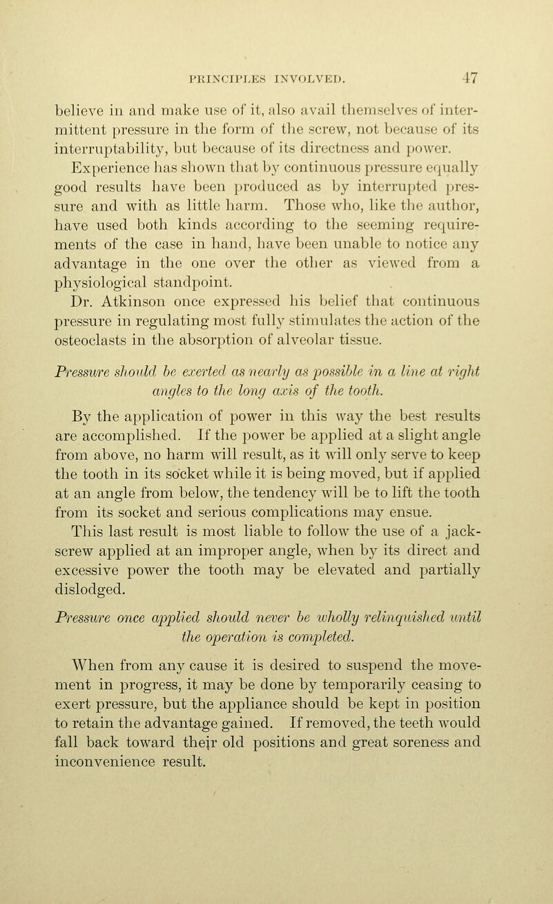 believe in and make use of it, also avail themselves of inter- mittent pressure in the form of the screw, not because of its interruptability, but because of its directness and power. Experience has shown that by continuous pressure equally good results have been produced as by interrupted pres- sure and with as little harm. Those who, like the author, have used both kinds according to the seeming require- ments of the case in hand, have been unable to notice any advantage in the one over the other as viewed from a physiological standpoint. Dr. Atkinson once expressed his belief that continuous pressure in regulating most fully stimulates the action of the osteoclasts in the absorption of alveolar tissue. Pressure should be exerted as nearly as possible in a line at right angles to the long axis of the tooth. By the application of power in this way the best results are accomplished. If the power be applied at a slight angle from above, no harm will result, as it will only serve to keep the tooth in its socket while it is being moved, but if applied at an angle from below, the tendency will be to lift the tooth from its socket and serious complications may ensue. This last result is most liable to follow the use of a jack- screw applied at an improper angle, when by its direct and excessive power the tooth may be elevated and partially dislodged. Pressure once applied should never be ivholly relinquished until the operation is completed. When from any cause it is desired to suspend the move- ment in progress, it may be done by temporarily ceasing to exert pressure, but the appliance should be kept in position to retain the advantage gained. If removed, the teeth would fall back toward their old positions and great soreness and inconvenience result.