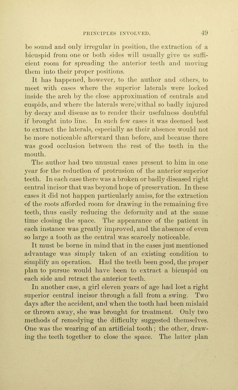 be sound and only irregular in position, the extraction of a bicuspid from one or both sides will usually give us suffi- cient room for spreading the anterior teeth and moving them into their proper positions. It has happened, however, to the author and others, to meet with cases where the superior laterals were locked inside the arch by the close approximation of centrals and cuspids, and where the laterals were^withal so badly injured by decay and disease as to render their usefulness doubtful if brought into line. In such few cases it was deemed best to extract the laterals, especially as their absence would not be more noticeable afterward than before, and because there was good occlusion between the rest of the teeth in the mouth. The author had two unusual cases present to him in one year for the reduction of protrusion of the anterior superior teeth. In each case there was a broken or badly diseased right central incisor that was beyond hope of preservation. In these cases it did not happen particularly amiss, for the extraction of the roots afforded room for drawing in the remaining five teeth, thus easily reducing the deformity and at the same time closing the space. The appearance of the patient in each instance was greatly improved, and the absence of even so large a tooth as the central was scarcely noticeable. It must be borne in mind that in the cases just mentioned advantage was simply taken of an existing condition to simplify an operation. Had the teeth been good, the proper plan to pursue would have been to extract a bicuspid on each side and retract the anterior teeth. In another case, a girl eleven years of age had lost a right superior central incisor through a fall from a swing. Two days after the accident, and when the tooth had been mislaid or thrown away, she was brought for treatment. Only two methods of remedying the difficulty suggested themselves. One was the wearing of an artificial tooth ; the other, draw- ing the teeth together to close the space. The latter plan