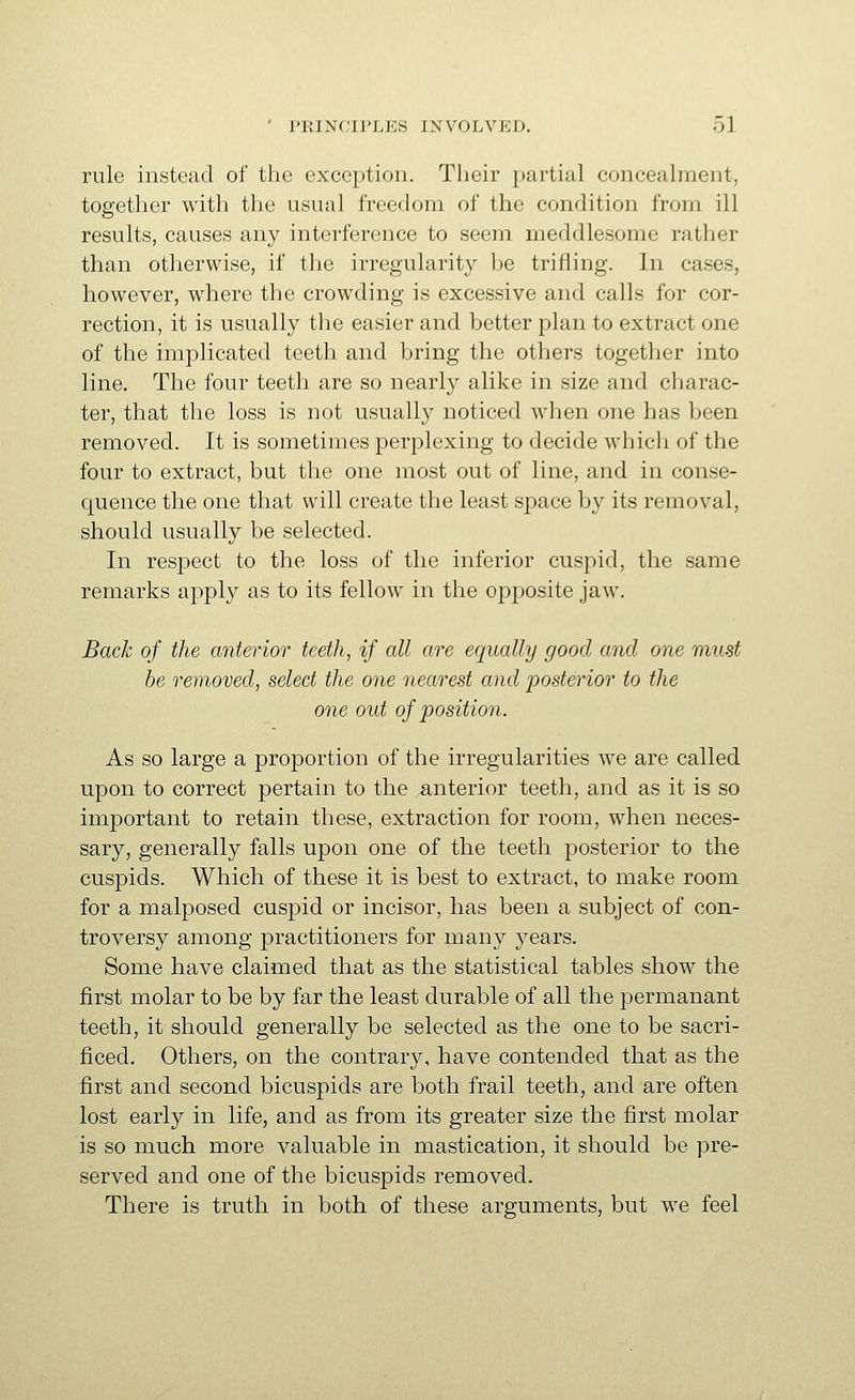 rule instead of the exception. Their partial concealment, together with the usual freedom of the condition from ill results, causes any interference to seem meddlesome rather than otherwise, if the irregularity he trifling. In cases, however, where the crowding is excessive and calls for cor- rection, it is usually the easier and better plan to extract one of the implicated teeth and bring the others together into line. The four teeth are so nearly alike in size and charac- ter, that the loss is not usually noticed when one has been removed. It is sometimes perplexing to decide which of the four to extract, but the one most out of line, and in conse- quence the one that will create the least space by its removal, should usually be selected. In respect to the loss of the inferior cuspid, the same remarks apply as to its fellow in the opposite jaw. Back of the anterior teeth, if all are equally good and one must he removed, select the one nearest and posterior to the one out of position. As so large a proportion of the irregularities we are called upon to correct pertain to the interior teeth, and as it is so important to retain these, extraction for room, when neces- sary, generally falls upon one of the teeth posterior to the cuspids. Which of these it is best to extract, to make room for a malposed cuspid or incisor, has been a subject of con- troversy among practitioners for many years. Some have claimed that as the statistical tables show the first molar to be by far the least durable of all the permanant teeth, it should generally be selected as the one to be sacri- ficed. Others, on the contrary, have contended that as the first and second bicuspids are both frail teeth, and are often lost early in life, and as from its greater size the first molar is so much more valuable in mastication, it should be pre- served and one of the bicuspids removed. There is truth in both of these arguments, but we feel