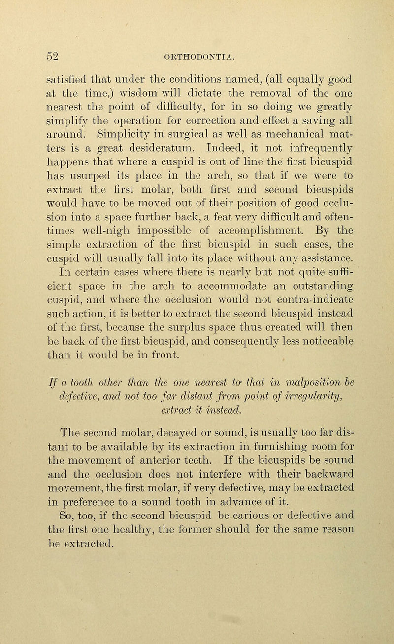 satisfied that under the conditions named, (all equally good at the time,) wisdom will dictate the removal of the one nearest the point of difficulty, for in so doing we greatly simplify the operation for correction and effect a saving all around. Simplicity in surgical as well as mechanical mat- ters is a great desideratum. Indeed, it not infrequently happens that where a cuspid is out of line the first bicuspid has usurped its place in the arch, so that if we were to extract the first molar, both first and second bicuspids would have to be moved out of their position of good occlu- sion into a space further back, a feat very difficult and often- times well-nigh impossible of accomplishment. By the simple extraction of the first bicuspid in such cases, the cuspid will usually fall into its place without any assistance. In certain cases where there is nearly but not quite suffi- cient space in the arch to accommodate an outstanding cuspid, and where the occlusion would not contra-indicate such action, it is better to extract the second bicuspid instead of the first, because the surplus space thus created will then be back of the first bicuspid, and consequently less noticeable than it would be in front. If a tooth other than the one nearest to that in malposition be defective, and not too far distant from point of irregularity, extract it instead. The second molar, decayed or sound, is usually too far dis- tant to be available by its extraction in furnishing room for the movement of anterior teeth. If the bicuspids be sound and the occlusion does not interfere with their backward movement, the first molar, if very defective, may be extracted in preference to a sound tooth in advance of it. So, too, if the second bicuspid be carious or defective and the first one healthy, the former should for the same reason be extracted.
