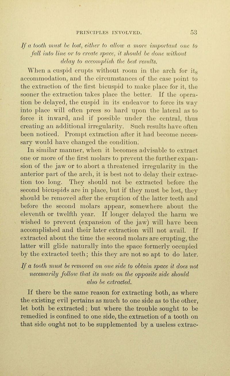 If a tooth must he, lost, either to allow a more important one to fall into line or to create space, it should be done without delay to accomplish the best results. When a cuspid erupts without room in the arch for its accommodation, and the circumstances of the case point to the extraction of the first bicuspid to make place for it, the sooner the extraction takes place the Ijetter. If the opera- tion be delayed, the cuspid in its endeavor to force its way into place will often press so hard upon the lateral as to force it inward, and if possible under the central, thus creating an additional irregularity. 8uch results have often been noticed. Prompt extraction after it had become neces- sary would have changed the condition. In similar manner, when it becomes advisable to extract one or more of the first molars to prevent the further expan- sion of the jaw or to abort a threatened irregularity in the anterior part of the arch, it is best not to delay their extrac- tion too long. They should not be extracted before the second bicuspids are in place, but if they must be lost, they should be removed after the eruption of the latter teeth and before the second molars appear, somewhere about the eleventh or twelfth year. If longer delayed the harm we wished to prevent (expansion of the jaw) will have been accomplished and their later extraction will not avail. If extracted about the time the second molars are erupting, the latter will glide naturally into the space formerly occupied by the extracted teeth; this they are not so apt to do later. If a tooth must be removed on one side to obtain space it does not necessarily follow that its mate on the opposite side should also be extracted. If there be the same reason for extracting both, as where the existing evil pertains as much to one side as to the other, let both be extracted; but where the trouble sought to be remedied is confined to one side, the extraction of a tooth on that side ought not to be supplemented by a useless extrac-