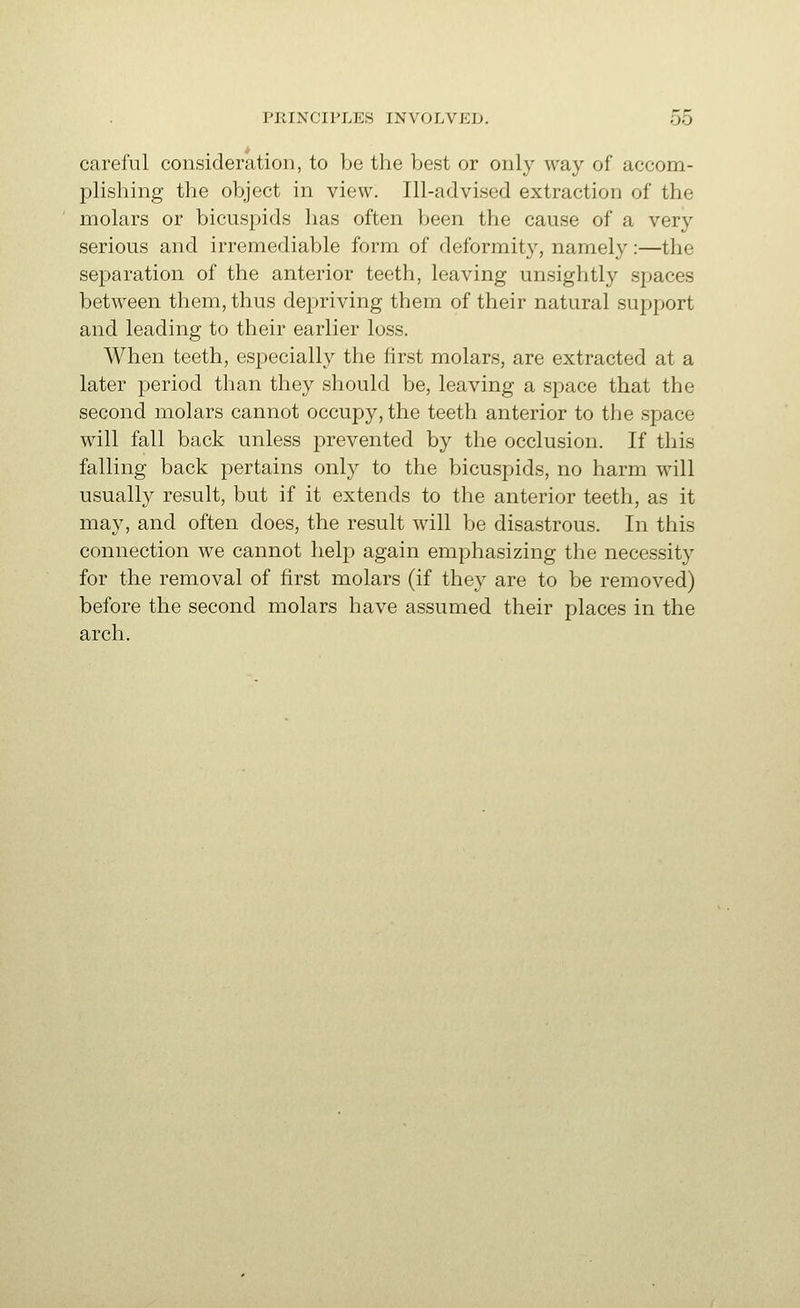 careful consideration, to be the best or only way of accom- i^lisliing the object in view. Ill-advised extraction of the molars or bicuspids has often been the cause of a very serious and irremediable form of deformity, namely:—the separation of the anterior teeth, leaving unsightly spaces between them, thus depriving them of their natural support and leading to their earlier loss. When teeth, especially the first molars, are extracted at a later period than they should be, leaving a space that the second molars cannot occupy, the teeth anterior to the space will fall back unless prevented by the occlusion. If this falling back pertains only to the bicuspids, no harm will usually result, but if it extends to the anterior teeth, as it may, and often does, the result will be disastrous. In this connection we cannot lielj) again emphasizing the necessity for the removal of first molars (if they are to be removed) before the second molars have assumed their places in the arch.