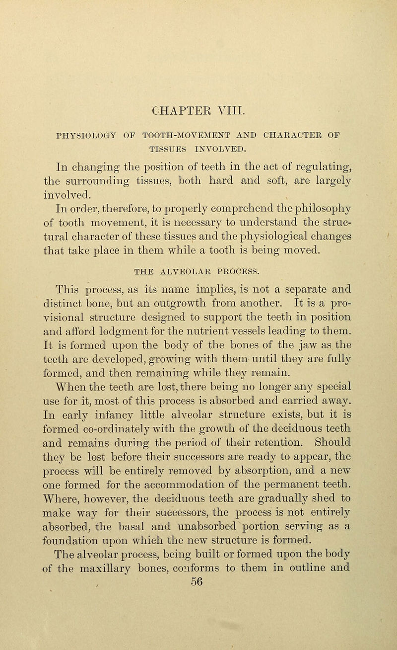 PHYSIOLOGY OP TOOTH-MOVEMENT AND CHARACTER OF TISSUES INVOLVED. In changing the position of teeth in the act of regulating, the surrounding tissues, both hard and soft, are largely involved. In order, therefore, to properly comprehend the philosophy of tooth movement, it is necessary to understand the struc- tural character of these tissues and the physiological changes that take place in them while a tooth is being moved. THE ALVEOLAR PROCESS. This process, as its name implies, is not a separate and distinct bone, but an outgrowth from another. It is a pro- visional structure designed to support the teeth in position and afford lodgment for the nutrient vessels leading to them. It is formed upon the body of the bones of the jaw as the teeth are developed, growing with them until they are fully formed, and then remaining while they remain. When the teeth are lost, there being no longer any special use for it, most of this process is absorbed and carried away. In early infancy little alveolar structure exists, but it is formed co-ordinately with the growth of the deciduous teeth and remains during the period of their retention. Should they be lost before their successors are ready to appear, the process will be entirely removed by absorption, and a new one formed for the accommodation of the permanent teeth. Where, however, the deciduous teeth are gradually shed to make way for their successors, the process is not entirely absorbed, the basal and unabsorbed portion serving as a foundation upon which the new structure is formed. The alveolar process, being built or formed upon the body of the maxillary bones, conforms to them in outline and
