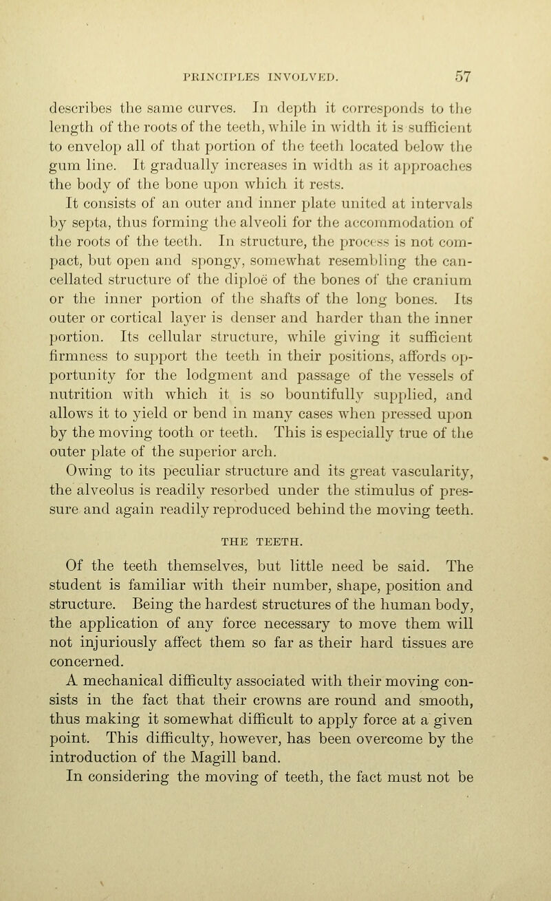 describes the same curves. In depth it corresponds to the length of the roots of the teeth, while in width it is sufficient to envelop all of that portion of the teeth located below the gum line. It gradually increases in width as it approaches the body of the bone upon which it rests. It consists of an outer and inner plate united at intervals by septa, thus forming the alveoli for the accommodation of the roots of the teeth. In structure, the process is not com- pact, but open and spongy, somewhat resembling the can- cellated structure of the diploe of the bones of tlie cranium or the inner portion of the shafts of the long bones. Its outer or cortical layer is denser and harder than the inner portion. Its cellular structure, while giving it sufficient firmness to support the teeth in their positions, affords op- portunity for the lodgment and passage of the vessels of nutrition with which it is so bountifully supplied, and allows it to yield or bend in many cases when pressed upon by the moving tooth or teeth. This is especially true of the outer plate of the superior arch. Owing to its peculiar structure and its great vascularity, the alveolus is readily resorbed under the stimulus of pres- sure and again readily reproduced behind the moving teeth. THE TEETH. Of the teeth themselves, but little need be said. The student is familiar with their number, shape, position and structure. Being the hardest structures of the human body, the application of any force necessary to move them will not injuriously affect them so far as their hard tissues are concerned. A mechanical difficulty associated with their moving con- sists in the fact that their crowns are round and smooth, thus making it somewhat difficult to apply force at a given point. This difficulty, however, has been overcome by the introduction of the Magill band. In considering the moving of teeth, the fact must not be