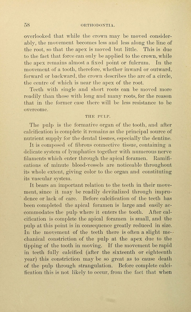 ■overlooked that while the crown may be moved consider- ably, the movement becomes less and less along the line of the root, so that the apex is moved but little. This is due to the fact that force can only be applied to the crown, while the apex remains almost a fixed point or fulcrum. In the movement of a tooth, therefore, whether inward or outward, forward or backward, the crown describes the arc of a circle, the centre of which is near the apex of the root. Teeth with single and short roots can be moved more readily than those with long and many roots, for the reason that in the former case there will be less resistance to be overcome. THE PULP. The pulp is the formative organ of the tooth, and after calcification is complete it remains as the principal source of nutrient supply for the dental tissues, especially the dentine. It is composed of fibrous connective tissue, containing a delicate system of lymphatics together with numerous nerve filaments which enter through the apical foramen. Ramifi- cations of minute blood-vessels are noticeable throughout its whole extent, giving color to the organ and constituting its vascular system. It bears an important relation to the teeth in their move- ment, since it may be readily devitalized through impru- dence or lack of care. Before calcification of the teeth has been completed the apical foramen is large and easily ac- commodates the pulp where it enters the tooth. After cal- cification is complete the apical foramen is small, and the pulp at this point is in consequence greatly reduced in size. In the movement of the teeth there is often a slight me-- chanical constriction of the pulp at the apex due to the tipping of the tooth in moving. If the movement be rapid in teeth fully calcified (after the sixteenth or eighteenth year) this constriction may be so great as to cause death of the pulp through strangulation. Before complete calci- fication this is not likely to occur, from the fact that when