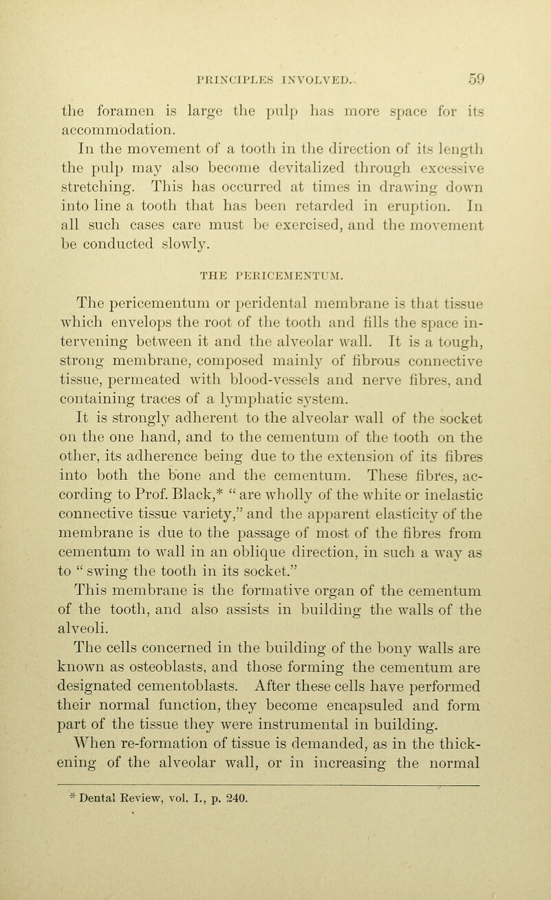 the foramen is large the pulp has more space for its accommodation. In the movement of a tooth in the direction of its length the pulj^ may also become devitalized through excessive stretching. This has occurred at times in drawing down into line a tooth that has been retarded in eruption. In all such cases care must be exercised, and the movement be conducted slowly. THE PERICEMENTUM. The pericementum or peridental membrane is that tissue which envelops the root of the tooth and fills the space in- tervening between it and the alveolar wall. It is a tough, strong membrane, composed mainly of fibrous connective tissue, permeated with blood-vessels and nerve fibres, and containing traces of a lymphatic system. It is strongly adherent to the alveolar wall of the socket on the one hand, and to the cementum of the tooth on the other, its adherence being due to the extension of its fibres into both the bone and the cementum. These fibres, ac- cording to Prof. Black,*  are wholly of the white or inelastic connective tissue variety, and the apparent elasticity of the membrane is due to the passage of most of the fibres from cementum to wall in an oblique direction, in such a way as to  swing the tooth in its socket. This membrane is the formative organ of the cementum of the tooth, and also assists in building the walls of the alveoli. The cells concerned in the building of the bony walls are known as osteoblasts, and those forming the cementum are designated cementoblasts. After these cells have performed their normal function, they become encapsuled and form part of the tissue they were instrumental in building. When re-formation of tissue is demanded, as in the thick- ening of the alveolar wall, or in increasing the normal * Dental Eeview, vol. I., p. 240.