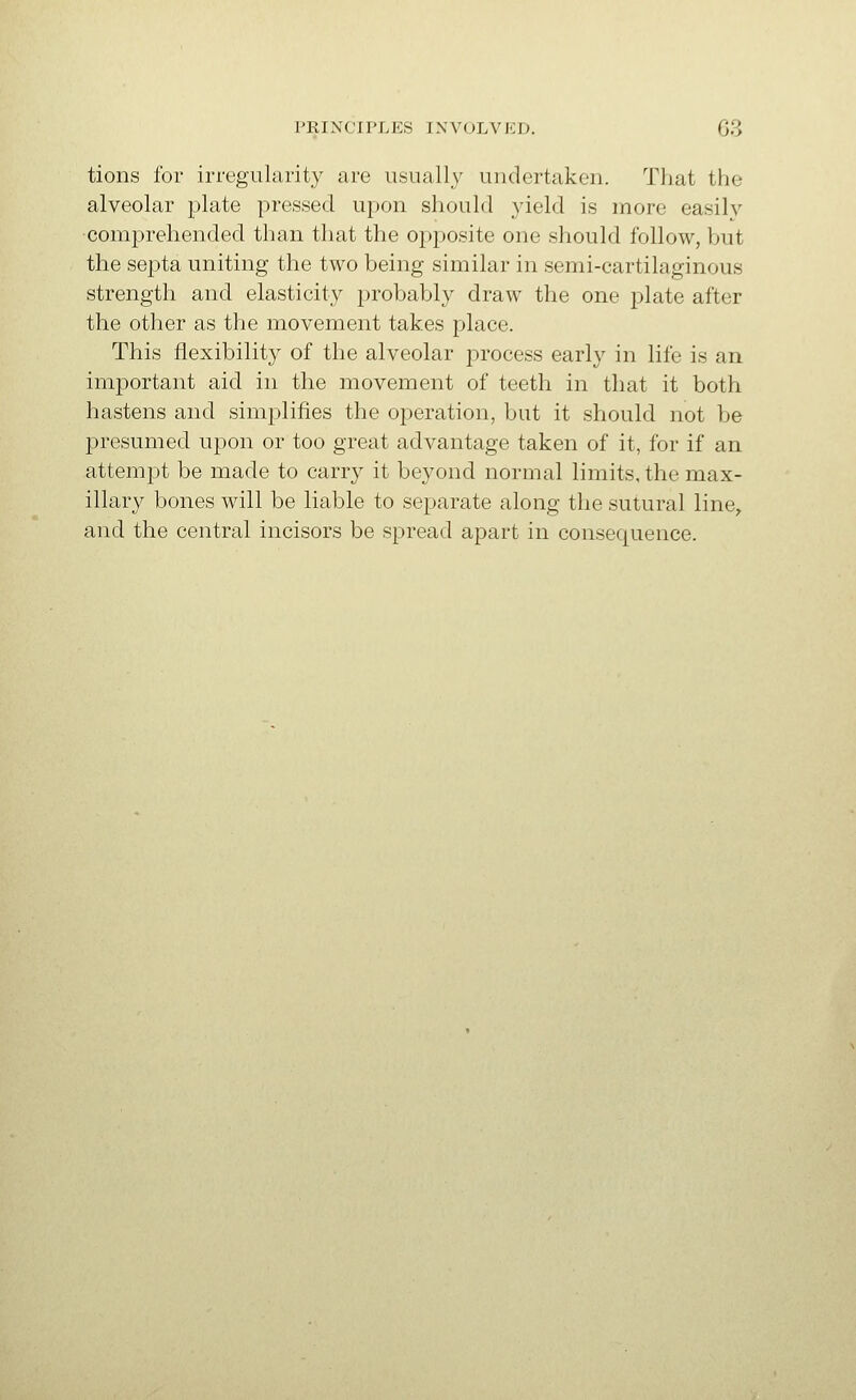 tions for irregularit}^ are usually undertaken. That the alveolar plate pressed upon should yield is more easily ■comprehended than that the opposite one sliould follow, but the septa uniting the two being similar in semi-cartilaginous strength and elasticity probably draw the one plate after the other as the movement takes place. This flexibility of the alveolar process early in life is an important aid in the movement of teeth in that it both hastens and simplifies the operation, but it should not be presumed upon or too great advantage taken of it, for if an attempt be made to carry it beyond normal limits, the max- illary bones will be liable to separate along the sutural line, and the central incisors be spread apart in consequence.