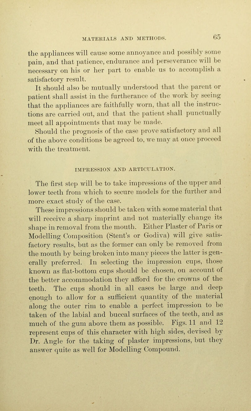 the appliances will cause some annoyance and possibly some pain, and that patience, endurance and perseverance will be necessary on his or her part to enable us to accom})lish a satisfactory result. It should also be mutually understood that the parent or patient shall assist in the furtherance of the work by seeing that the appliances are faithfully worn, that all the instruc- tions are carried out, and that the patient shall punctually meet all appointments that may be made. Should the prognosis of the case prove satisfactory and all of the above conditions be agreed to, we may at once proceed with the treatment. IMPRESSION AND ARTICULATION. The first step will be to take impressions of the upper and lower teeth from which to secure models for the further and more exact study of the case. These impressions should be taken with some material that will receive a sharp imprint and not materially change its shape in removal from the mouth. Either Plaster of Paris or ModeUing Composition (Stent's or Godiva) will give satis- factory results, but as the former can only be removed from the mouth by being broken into many pieces the latter is gen- erally preferred. In selecting the impression cups, those known as flat-bottom cups should be chosen, on account of the better accommodation they afford for the crowns of the teeth. The cups should in all cases be large and deep enough to allow for a sufficient quantity of the material along the outer rim to enable a perfect impression to be taken of the labial and buccal surfaces of the teeth, and as much of the gum above them as possible. Figs. 11 and 12 represent cups of this character with high sides, devised by Dr. Angle for the taking of plaster impressions, but they answer quite as well for Modelling Compound.