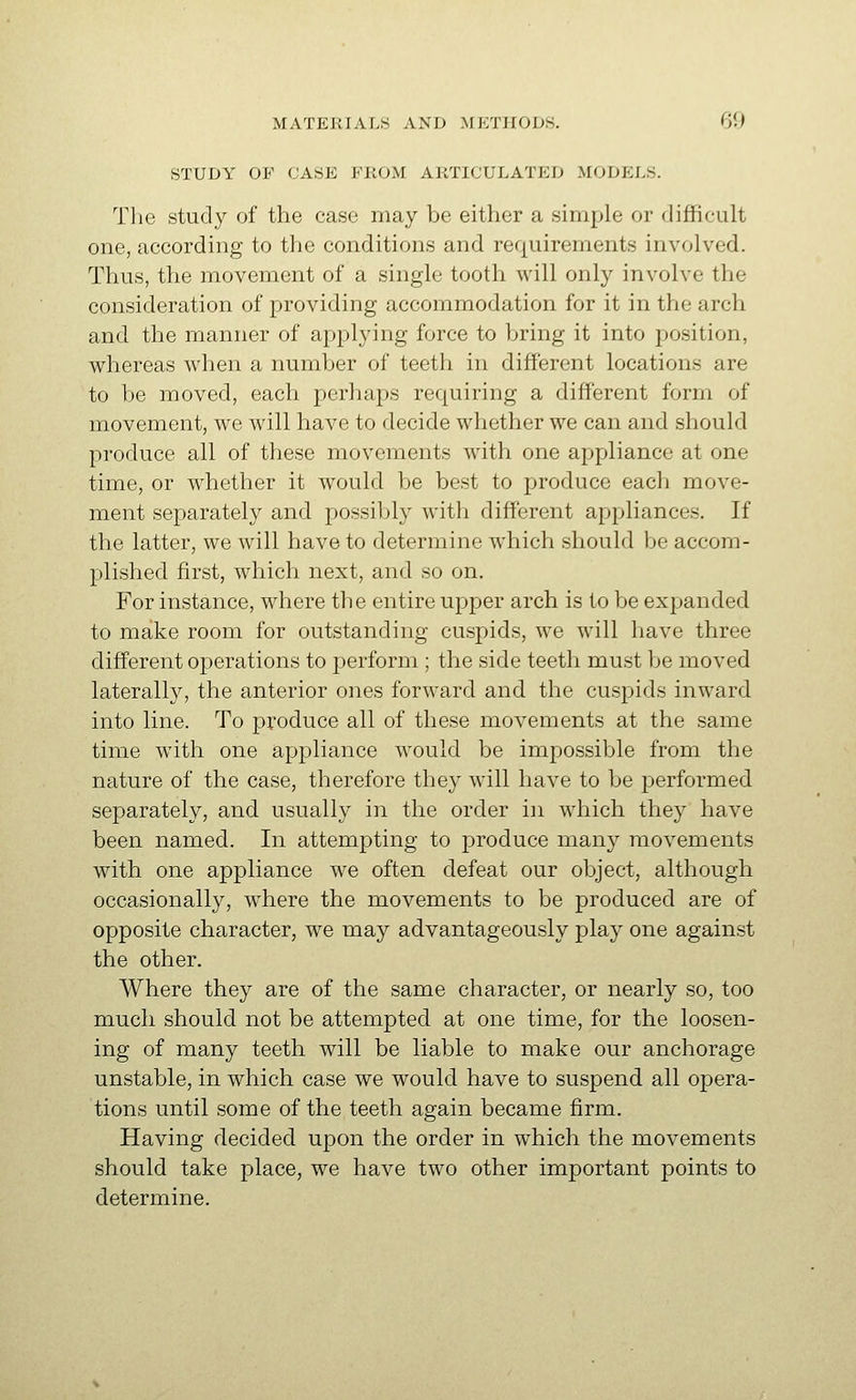 STUDY OF CASE FROM ARTICULATED MODELS. Tlie study of the case may be either a simple or difficult one, according to the conditions and requirements involved. Thus, the movement of a single tooth will only involve the consideration of providing accommodation for it in the arch and the manner of applying force to bring it into position, whereas when a number of teeth in different locations are to be moved, each pcrliaps requiring a different form of movement, we will have to decide whether we can and should produce all of these movements with one appliance at one time, or whether it would be best to produce each move- ment separately and possiljly with different appliances. If the latter, we will have to determine which should be accom- plished first, which next, and so on. For instance, where the entire upper arch is to be expanded to make room for outstanding cuspids, we will have three different operations to perform ; the side teeth must be moved laterally, the anterior ones forward and the cuspids inward into line. To produce all of these movements at the same time with one appliance would be impossible from the nature of the case, therefore they will have to be performed separately, and usually in the order in which they have been named. In attempting to produce many movements with one appliance we often defeat our object, although occasionally, where the movements to be produced are of opposite character, we may advantageously play one against the other. Where they are of the same character, or nearly so, too much should not be attempted at one time, for the loosen- ing of many teeth will be liable to make our anchorage unstable, in which case we would have to suspend all opera- tions until some of the teeth again became firm. Having decided upon the order in which the movements should take place, we have two other important points to determine.