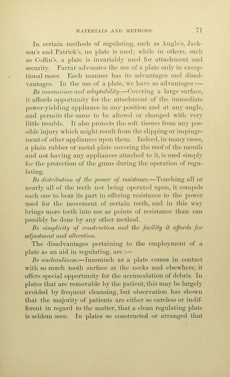 In certain methods of regulating, such as Angle's, Jack- son's and Patrick's, no plate is used; while in others, such as Coffin's, a plate is invariably used for attachment and security. Farrar advocates the use of a plate onl}^ in excep- tional cases. Each manner has its advantages and disad- vantages. In the use of a plate, we have as advantages:— Its convenience and adaptability.—Covering a large surface, it affords opportunity for the attachment of the immediate power-yielding appliance in any position and at any angle, and permits the same to be altered or changed with very little trouble. It also protects the soft tissues from any pos- sible injury which might result from the slipping or impinge- ment of other appliances upon them. Indeed, in many cases, a plain rubber or metal plate covering the roof of the mouth and not having any appliances attached to it, is used simply for the protection of the gums during the operation of regu- lating. Its distribution of the power of resistance.—Touching all or nearly all of the teeth not being operated upon, it compels each one to bear its part in offering resistance to the power used for the movement of certain teeth, and in this way brings more teeth into use as points of resistance than can possibly be done by any other method. Its simplicity of construction and the facility it affords for adjustment and alteration. The disadvantages pertaining to the employment of a plate as an aid in regulating, are:— Its uncleanliness.—Inasmuch as a plate comes in contact with so much tooth surface at the necks and elsewhere, it offers special opportunity for the accumulation of debris. In plates that are removable by the patient, this may be largely avoided by frequent cleansing, but observation has shown that the majority of patients are either so careless or indif- ferent in regard to the matter, that a clean regulating plate is seldom seen. In plates so constructed or arranged that