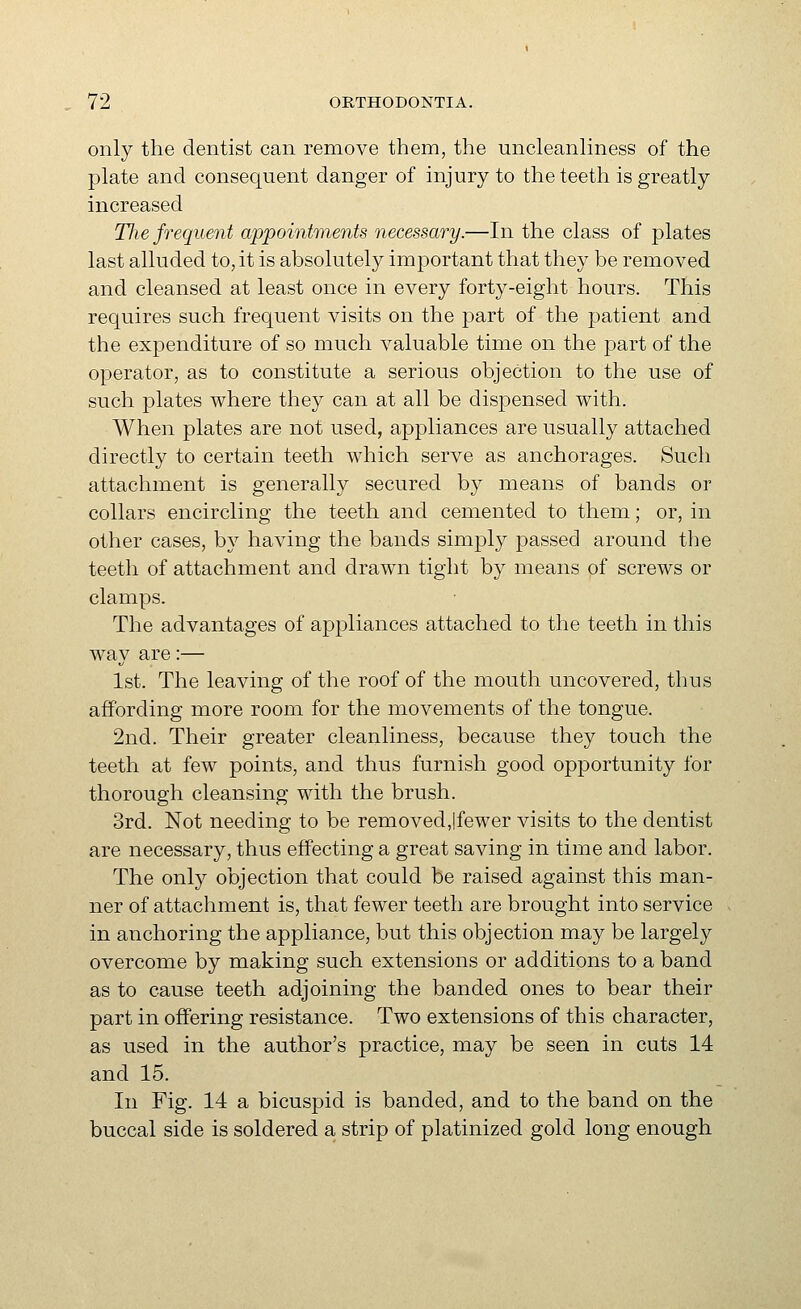 only the dentist can remove them, the uncleanliness of the plate and consequent danger of mjury to the teeth is greatly increased The frequent appointments necessary.—In the class of plates last alluded to, it is absolutely important that they be removed and cleansed at least once in every forty-eight hours. This requires such frequent visits on the part of the patient and the expenditure of so much valuable time on the part of the operator, as to constitute a serious objection to the use of such plates where they can at all be dispensed with. When plates are not used, appliances are usually attached directly to certain teeth which serve as anchorages. Such attachment is generally secured by means of bands or collars encircling the teeth and cemented to them; or, in other cases, by having the bands simply passed around the teeth of attachment and drawn tight by means of screws or clamps. The advantages of appliances attached to the teeth in this way are:— 1st. The leaving of the roof of the mouth uncovered, thus affording more room for the movements of the tongue. 2nd. Their greater cleanliness, because they touch the teeth at few points, and thus furnish good opportunity for thorough cleansing with the brush. 3rd. Not needing to be removed,|fewer visits to the dentist are necessary, thus effecting a great saving in time and labor. The only objection that could be raised against this man- ner of attachment is, that fewer teeth are brought into service in anchoring the appliance, but this objection may be largely overcome by making such extensions or additions to a band as to cause teeth adjoining the banded ones to bear their part in offering resistance. Two extensions of this character, as used in the author's practice, may be seen in cuts 14 and 15. In Fig. 14 a bicuspid is banded, and to the band on the buccal side is soldered a strip of platinized gold long enough