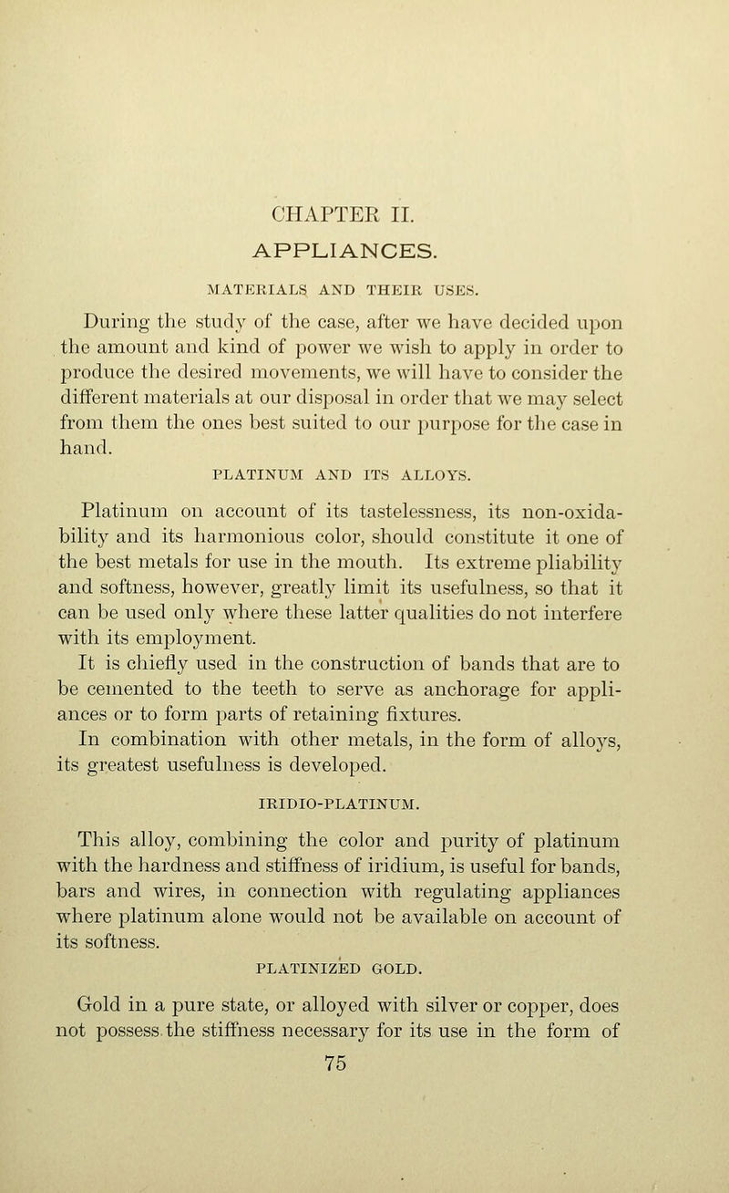 CHAPTER II. APPLIANCES. MATERIALS AND THEIR USES. During the study of the case, after we have decided upon the amount and kind of power we wish to apply in order to produce the desired movements, we will have to consider the different materials at our disposal in order that we may select from them the ones best suited to our purpose for the case in hand. PLATINUM AND ITS ALLOYS. Platinum on account of its tastelessness, its non-oxida- bility and its harmonious color, should constitute it one of the best metals for use in the mouth. Its extreme pliability and softness, however, greatly limit its usefulness, so that it can be used only where these latter qualities do not interfere with its employment. It is chiefly used in the construction of bands that are to be cemented to the teeth to serve as anchorage for appli- ances or to form parts of retaining fixtures. In combination with other metals, in the form of alloj'^s, its greatest usefulness is developed. IRIDIO-PLATINUM. This alloy, combining the color and purity of platinum with the hardness and stiffness of iridium, is useful for bands, bars and wires, in connection with regulating appliances where platinum alone would not be available on account of its softness. PLATINIZED GOLD. Gold in a pure state, or alloyed with silver or copper, does not possess the stiffness necessary for its use in the form of