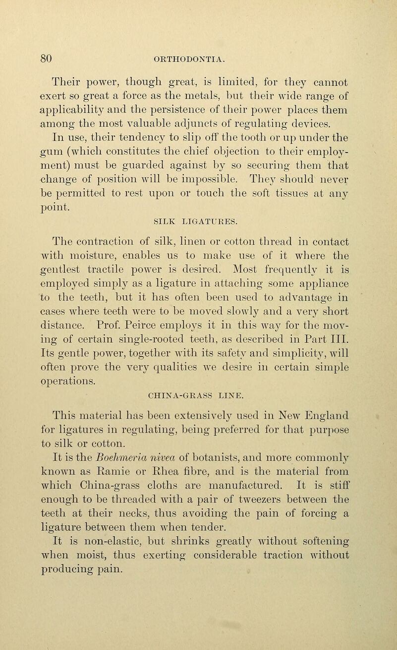 Their power, though great, is limited, for they cannot exert so great a force as the metals, but their wide range of applicability and the persistence of their power places them among the most valuable adjuncts of regulating devices. In use, their tendency to slip off the tooth or up under the gum (which constitutes the chief objection to their employ- ment) must be guarded against by so securing them that ■change of position will be impossible. They should never be permitted to rest upon or touch the soft tissues at any point. SILK LIGATURES. The contraction of silk, linen or cotton thread in contact with moisture, enables us to make use of it where the gentlest tractile power is desired. Most frequently it is employed simply as a ligature in attaching some appliance to the teeth, but it has often been used to advantage in cases where teeth were to be moved slowly and a very short distance. Prof. Peirce employs it in this way for the mov- ing of certain single-rooted teeth, as described in Part III. Its gentle power, together with its safety and simplicity, will often prove the very qualities we desire in certain simple operations. CHINA-GRASS LINE. This material has been extensively used in New England for ligatures in regulating, being preferred for that purpose to silk or cotton. It is the Boehmeria nivea of botanists, and more commonly known as Ramie or Rhea fibre, and is the material from which China-grass cloths are manufactured. It is stiff enough to be threaded with a pair of tweezers between the teeth at their necks, thus avoiding the pain of forcing a ligature between them when tender. It is non-elastic, but shrinks greatly without softening when moist, thus exerting considerable traction without producing j)ain.