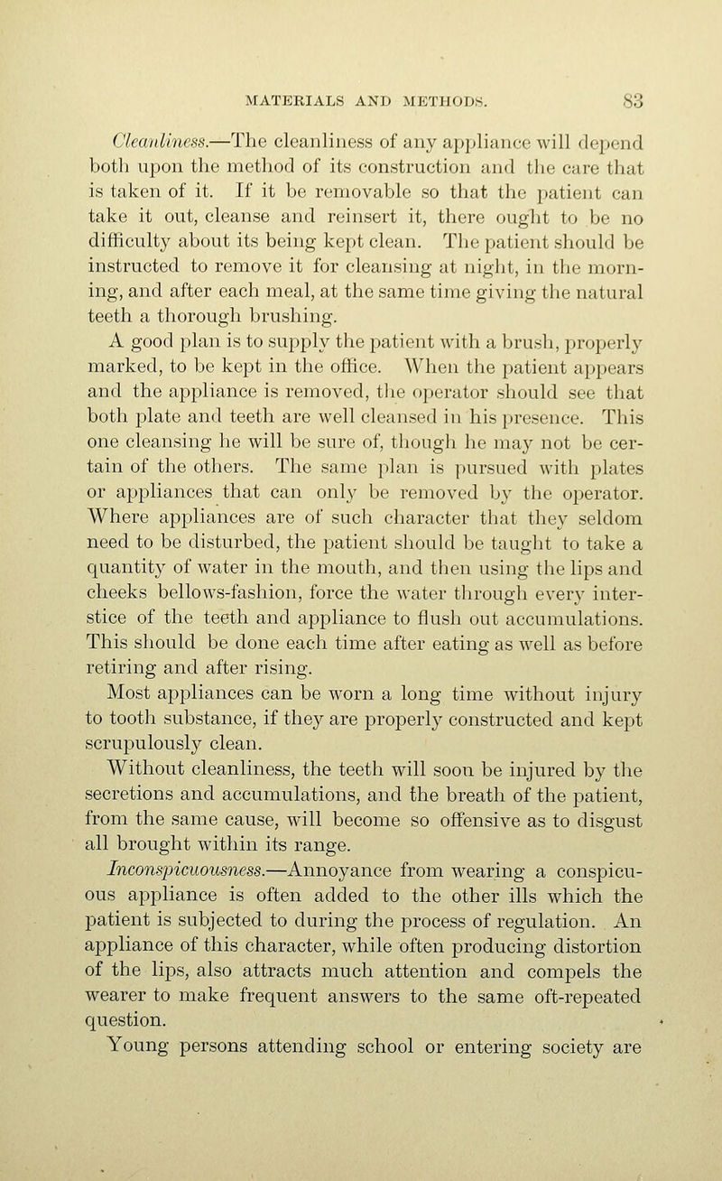 Cleanliness.—The cleanliness of any appliance will depend both upon the method of its construction and the care that is taken of it. If it be removable so that the patient can take it out, cleanse and reinsert it, there ought to be no difficulty about its being kept clean. The patient should be instructed to remove it for cleansing at night, in the morn- ing, and after each meal, at the same time giving the natural teeth a thorough brushing. A good plan is to supply the patient with a brush, properly marked, to be kept in the office. When the patient appears and the appliance is removed, tlie operator should see that both plate and teeth are well cleansed in his presence. This one cleansing he will be sure of, though he may not be cer- tain of the others. The same plan is pursued with plates or appliances that can onl}' be removed by the operator. Where appliances are of such character that they seldom need to be disturbed, the patient should be taught to take a quantity of water in the mouth, and then using the lips and cheeks bellows-fashion, force the water through every inter- stice of the teeth and appliance to flush out accumulations. This should be done each time after eating as well as before retiring and after rising. Most appliances can be worn a long time without injury to tooth substance, if they are properly constructed and kept scrupulously clean. Without cleanliness, the teeth will soon be injured by the secretions and accumulations, and the breath of the patient, from the same cause, will become so offensive as to disgust all brought within its range. Inconspicuousness.—Annoyance from wearing a conspicu- ous appliance is often added to the other ills which the patient is subjected to during the process of regulation. An appliance of this character, while often producing distortion of the lips, also attracts much attention and compels the wearer to make frequent answers to the same oft-repeated question. Young persons attending school or entering society are