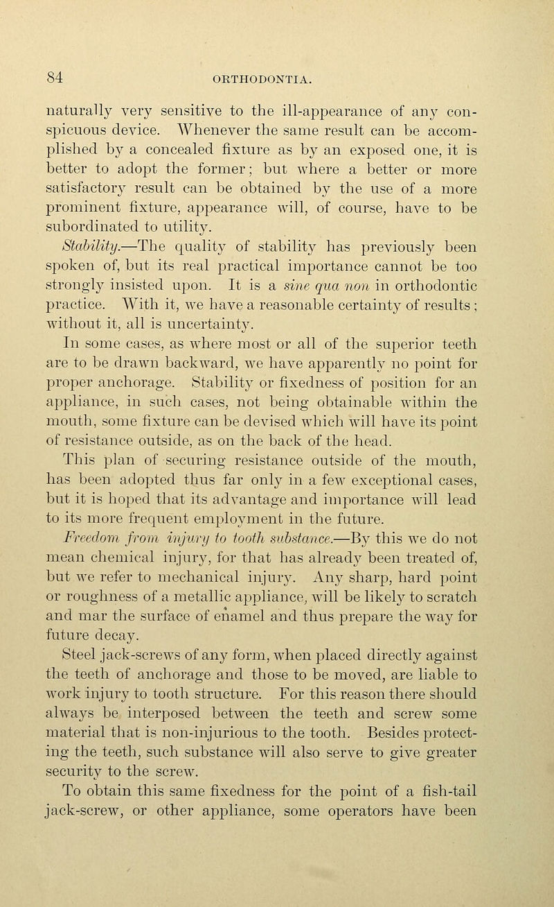 naturally very sensitive to the ill-appearance of any con- sj)icuous device. Whenever the same result can be accom- plished by a concealed fixture as by an exposed one, it is better to adopt the former; but where a better or more satisfactory result can be obtained by the use of a more prominent fixture, appearance will, of course, have to be subordinated to utility. Stability.—The quality of stability has previously been spoken of, but its real practical importance cannot be too strongly insisted upon. It is a sine qua non in orthodontic practice. With it, we have a reasonable certainty of results ; without it, all is uncertainty. In some cases, as where most or all of the superior teeth are to be drawn backward, we have apparently no point for proper anchorage. Stability or fixedness of position for an appliance, in such cases, not being obtainable wuthin the mouth, some fixture can be devised which will have its point of resistance outside, as on the back of the head. This plan of securing resistance outside of the mouth, has been adopted thus far only in a few exceptional cases, but it is hoped that its advantage and importance will lead to its more frequent employment in the future. Freedom from injury to tooth substance.—By this we do not mean chemical injury, for that has already been treated of, but we refer to mechanical injur3^ Any sharp, hard point or roughness of a metallic appliance, will be likely to scratch and mar the surface of enamel and thus prepare the way for future decay. Steel jack-screws of any form, when j^laced directly against the teeth of anchorage and those to be moved, are liable to work injury to tooth structure. For this reason there should always be interposed between the teeth and screw some material that is non-injurious to the tooth. Besides protect- ing the teeth, such substance will also serve to give greater security to the screw. To obtain this same fixedness for the point of a fish-tail jack-screw, or other appliance, some operators have been