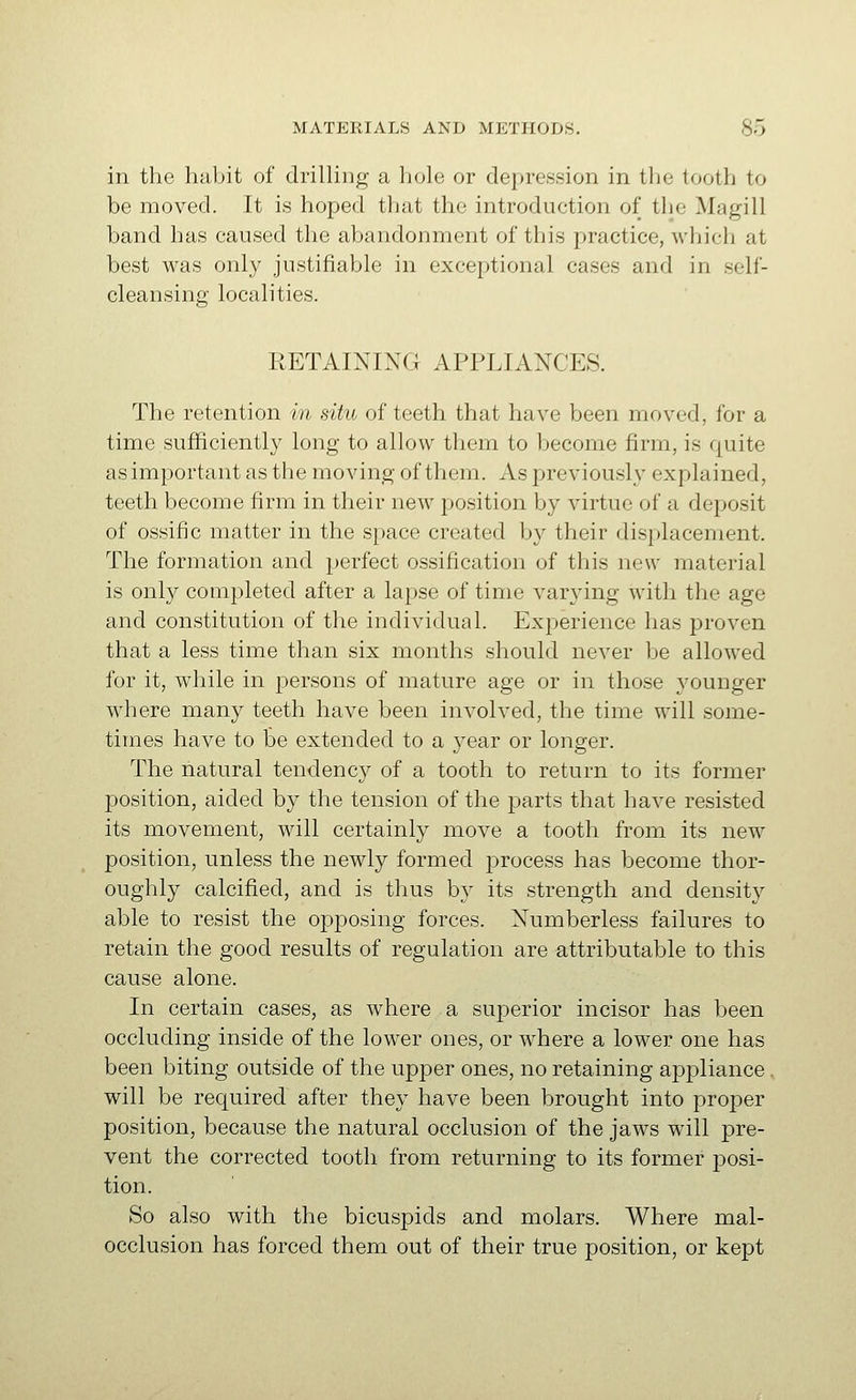 in the habit of drilling a hole or depression in the tooth to be moved. It is hoped that the introduction of the Magill band has caused the abandonment of this practice, which at best was only justifiable in exceptional cases and in self- cleansing localities. RETAINING APPLIANCES. The retention in situ of teeth that have been moved, for a time sufficiently long to allow them to become firm, is quite as important as the moving of them. As previously explained, teeth become firm in their new position by virtue of a deposit of ossific matter in the space created by their displacement. The formation and perfect ossification of this new material is only completed after a lapse of time varying with the age and constitution of the individual. Experience has proven that a less time than six months should never be allowed for it, while in persons of mature age or in those younger where many teeth have been involved, the time will some- times have to be extended to a year or longer. The natural tendency of a tooth to return to its former position, aided by the tension of the parts that have resisted its movement, will certainly move a tooth from its new position, unless the newly formed process has become thor- oughly calcified, and is thus by its strength and density able to resist the opposing forces. Numberless failures to retain the good results of regulation are attributable to this cause alone. In certain cases, as where a superior incisor has been occluding inside of the lower ones, or where a lower one has been biting outside of the upper ones, no retaining appliance, will be required after they have been brought into proper position, because the natural occlusion of the jaws will pre- vent the corrected tooth from returning to its former jDosi- tion. So also with the bicuspids and molars. Where mal- occlusion has forced them out of their true position, or kept