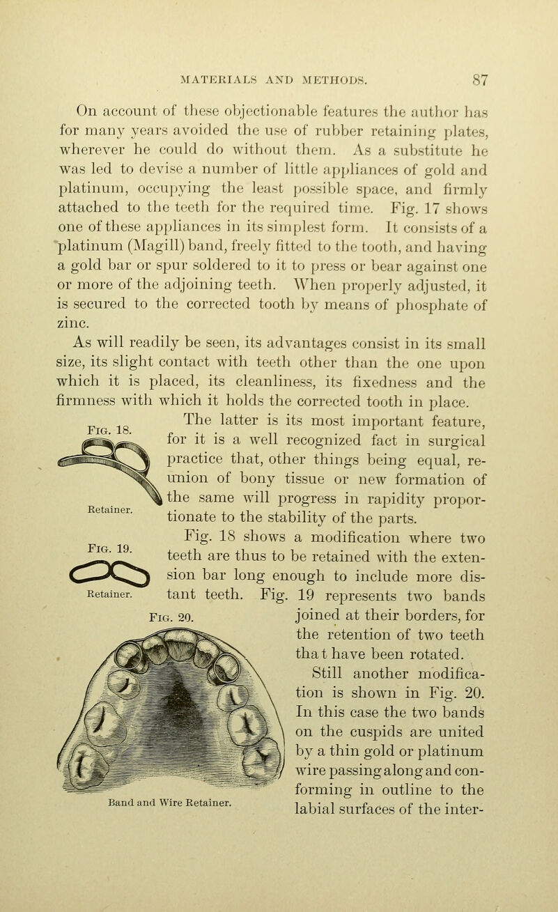 Fig. 18. On account of these objectionable features the author has for many years avoided the use of rubber retaining plates, wherever he could do without them. As a substitute he was led to devise a number of little appliances of gold and platinum, occupying the least possible space, and firmly attached to the teeth for the required time. Fig. 17 shows one of these appliances in its simplest form. It consi.sts of a platinum (MagiII) band, freely fitted to the tooth, and having a gold bar or spur soldered to it to press or bear against one or more of the adjoining teeth. When properly adjusted, it is secured to the corrected tooth by means of phosphate of zinc. As will readily be seen, its advantages consist in its small size, its slight contact with teeth other than the one upon which it is placed, its cleanliness, its fixedness and the firmness with which it holds the corrected tooth in place. The latter is its most important feature, for it is a well recognized fact in surgical practice that, other things being equal, re- uTiion of bony tissue or new formation of the same will progress in rapidity propor- tionate to the stability of the parts. Fig. 18 shows a modification where two teeth are thus to be retained with the exten- sion bar long enough to include more dis- tant teeth. Fig. 19 represents two bands Fig. 20. joined at their borders, for the retention of two teeth that have been rotated. Still another modifica- tion is shown in Fig. 20. In this case the two bands on the cuspids are united by a thin gold or platinum wire passing along and con- forming in outline to the labial surfaces of the inter- Retainer. Fig. 19. Retainer. Band and Wire Retainer.