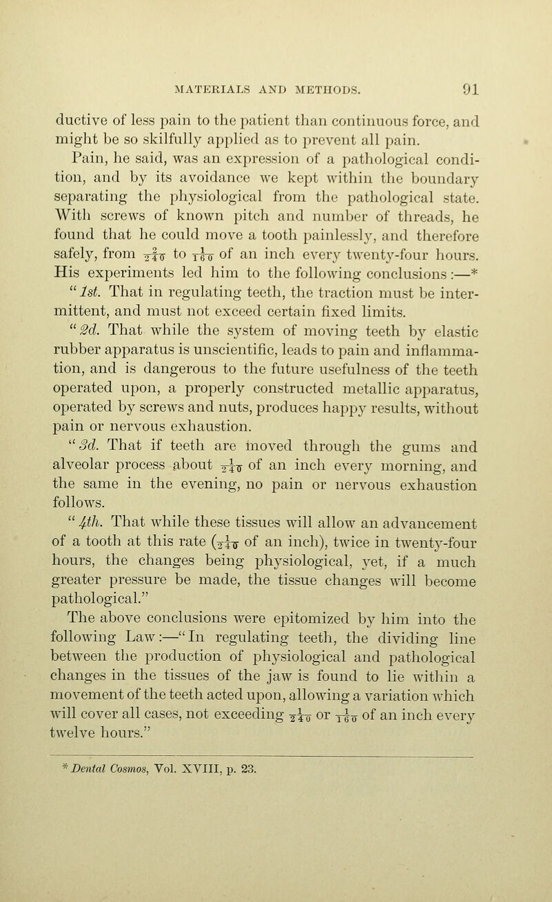 ductive of less pain to the patient than continuous force, and might be so skilfully applied as to prevent all pain. Pain, he said, was an expression of a pathological condi- tion, and by its avoidance we kept within the boundary separating the physiological from the pathological state. With screws of known pitch and number of threads, he found that he could move a tooth painlessl}^ and therefore safely, from a-fu to rsir of an inch every twenty-four hours. His experiments led him to the following conclusions:—*  1st. That in regulating teeth, the traction must be inter- mittent, and must not exceed certain fixed limits. M That while the system of moving teeth by elastic rubber apparatus is unscientific, leads to pain and inflamma- tion, and is dangerous to the future usefulness of the teeth operated upon, a properly constructed metallic apparatus, operated by screws and nuts, produces happy results, without pain or nervous exhaustion.  Sd. That if teeth are moved through the gums and alveolar process about 2T7 of an inch every morning, and the same in the evening, no pain or nervous exhaustion follows.  4-th. That while these tissues will allow an advancement of a tooth at this rate (aTjr of an inch), twice in twenty-four hours, the changes being physiological, yet, if a much greater pressure be made, the tissue changes will become pathological. The above conclusions were epitomized by him into the following Law:—In regulating teeth, the dividing line between the production of physiological and pathological changes in the tissues of the jaw is found to lie within a movement of the teeth acted uj)on, allowing a variation which will cover all cases, not exceeding gio or y^o of an inch every twelve hours.