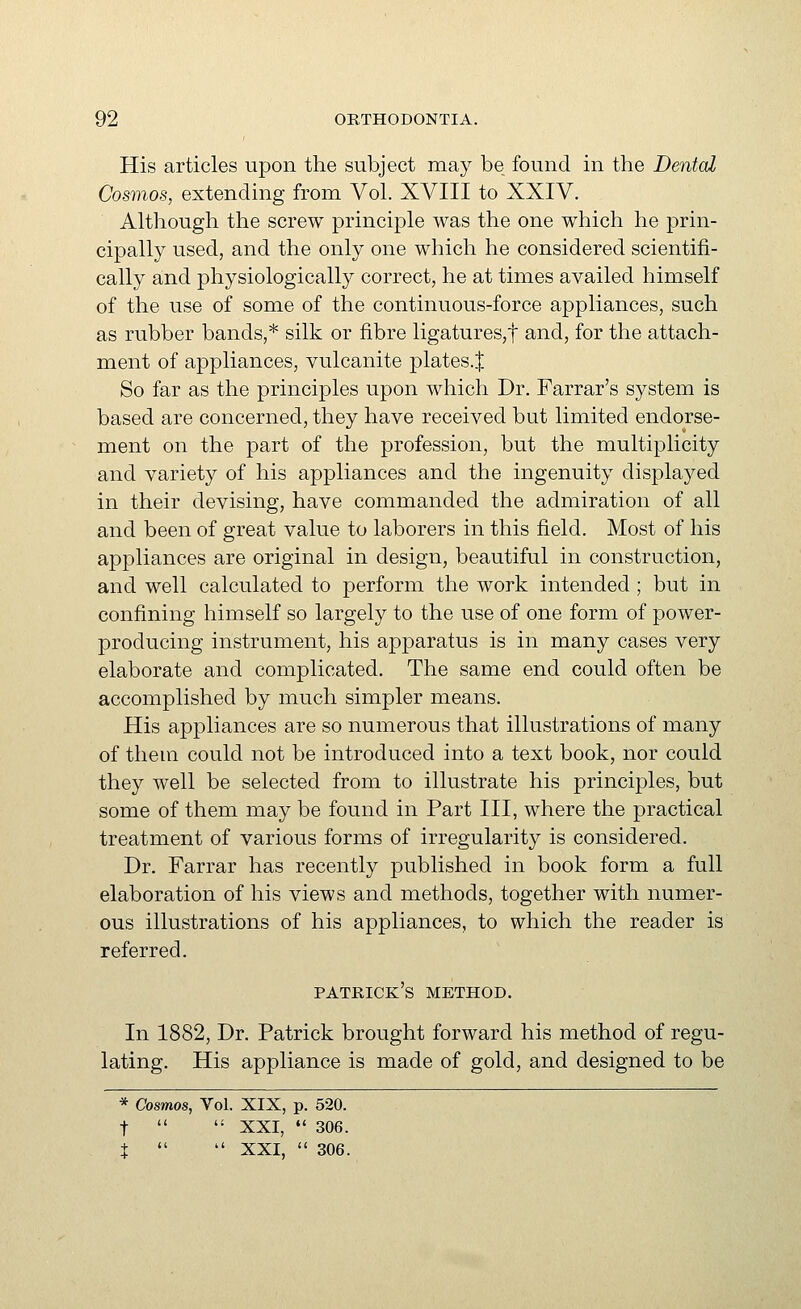 His articles upon the subject may be found in the Dental Cosmos, extending from Vol. XVIII to XXIV. Although the screw principle was the one which he prin- cipally used, and the only one which he considered scientifi- cally and physiologically correct, he at times availed himself of the use of some of the continuous-force appliances, such as rubber bands,* silk or fibre ligatures,t and, for the attach- ment of appliances, vulcanite plates.^ So far as the principles upon which Dr. Farrar's system is based are concerned, they have received but limited endorse- ment on the part of the profession, but the multiplicity and variety of his appliances and the ingenuity displayed in their devising, have commanded the admiration of all and been of great value to laborers in this field. Most of his appliances are original in design, beautiful in construction, and well calculated to perform the work intended ; but in confining himself so largely to the use of one form of power- producing instrument, his apparatus is in many cases very elaborate and complicated. The same end could often be accomplished by much simpler means. His appliances are so numerous that illustrations of many of them could not be introduced into a text book, nor could they well be selected from to illustrate his principles, but some of them may be found in Part III, where the practical treatment of various forms of irregularity is considered. Dr. Farrar has recently published in book form a full elaboration of his views and methods, together with numer- ous illustrations of his appliances, to which the reader is referred. Patrick's method. In 1882, Dr. Patrick brought forward his method of regu- lating. His appliance is made of gold, and designed to be * Cosmos, Vol. XIX, p. 520. t   XXI,  306. :|:   XXI,  306.