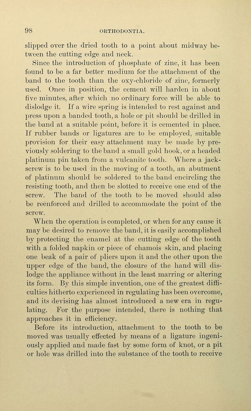 slipped over the dried tooth to a point about midway be- tween the cutting edge and neck. Since the introduction of phosphate of zinc, it has been found to be a far better medium for the attachment of the band to the tooth than the oxy-chloride of zinc, formerly used. Once in position, the cement will harden in about five minutes, after which no ordinary force will be able to dislodge it. If a wire spring is intended to rest against and press upon a banded tooth, a hole or pit should be drilled in the band at a suitable point, before it is cemented in place. If rubber bands or ligatures are to be employed, suitable provision for their easy attachment may be made by pre- viously soldering to the band a small gold hook, or a headed platinum pin taken from a vulcanite tooth. Where a jack- screw is to be used in the moving of a tooth, an abutment of platinum should be soldered to the band encircling the resisting tooth, and then be slotted to receive one end of the screw. The band of the tooth to be moved should also be reenforced and drilled to accommodate the point of the screw. When the operation is completed, or when for any cause it may be desired to remove the band, it is easily accomplished by protecting the enamel at the cutting edge of the tooth with a folded napkin or piece of chamois skin, and placing one beak of a pair of pliers upon it and the other upon tlie upper edge of the band, the closure of the hand will dis- lodge the appliance without in the least marring or altering its form. By this simple invention, one of the greatest diffi- culties hitherto experienced in regulating has been overcome, and its devising has almost introduced a new era in regu- lating. For the purpose intended, there is nothing that approaches it in efficiency. Before its introduction, attachment to the tooth to be moved was usually effected by means of a ligature ingeni- ously applied and made fast by some form of knot, or a pit or hole was drilled into the substance of the tooth to receive