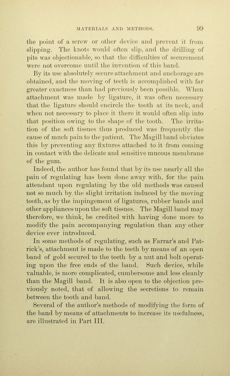 the point of a screw or other device and prevent it from slipping. The knots would often slip, and the drilling of pits was objectionable, so that the difficulties of securement were not overcome until the invention of this band. By its use absolutely secure attachment and anchorage are obtained, and the moving of teeth is accomplished with far greater exactness than had previously been possible. When attachment was made by ligature, it was often necessary that the ligature should encircle the tooth at its neck, and when not necessary to place it there it would often slip into that position owing to the shape of the tooth. The irrita- tion of the soft tissues thus produced was frequently the cause of much pain to the patient. The Magill band oljviates this by preventing any fixtures attached to it from coming in.contact with the delicate and sensitive mucous membrane of the gum. Indeed, the author has found that by its use nearly all the pain of regulating has been done away with, for the pain attendant upon regulating by the old methods was caused not so much by. the slight irritation induced by the moving tooth, as by the impingement of ligatures, rubber bands and other appliances upon the soft tissues. The Magill band may therefore, we think, be credited with having done more to modify the pain accompanying regulation than any other device ever introduced. In some methods of regulating, such as Farrar's and Pat- rick's, attachment is made to the teeth by means of an open band of gold secured to the teeth by a nut and bolt operat- ing upon the free ends of the band. Such device, while valuable, is more complicated, cumbersome and less cleanly than the Magill band. It is also open to the objection pre- viously noted, that of allowing the secretions to remain between the tooth and band. Several of the author's methods of modifying the form of the band by means of attachments to increase its usefulness, are illustrated in Part III.