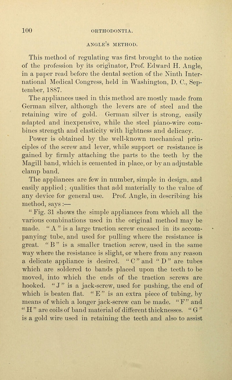 angle's method. This method of regulating was first brought to the notice of the profession by its originator, Prof. Edward H. Angle, in a paper read before the dental section of the Ninth Inter- national Medical Congress, held in Washington, D. C, Sep- tember, 1887. The appliances used in this method are mostlj'' made from German silver, although the levers are of steel and the retaining wire of gold. German silver is strong, easily adapted and inexpensive, while the steel piano-wire com- bines strength and elasticity with lightness and delicacy. Power is obtained by the well-known mechanical prin- ciples of the screw and lever, while support or resistance is gained b}^ firmly attaching the parts to the teeth by the Magill band, which is cemented in place, or by an adjustable clamp band. The appliances are few in number, simple in design, and easily applied; qualities that add materially to the value of any device for general use. Prof. Angle, in describing his method, says :— '' Fig. 31 shows the simple appliances from which all the various combinations used in the original method may be made.  A  is a large traction screw encased in its accom- j)anying tube, and used for pulling where the resistance is great.  B  is a smaller traction screw, used in the same way where the resistance is slight, or where from any reason a delicate appliance is desired.  C  and  D  are tubes which are soldered to bands placed upon the teeth to be moved, into which the ends of the traction screws are hooked.  J is a jack-screw, used for pushing, the end of which is beaten flat.  E  is an extra piece of tubing, by means of which a longer jack-screw can be made. F and  H  are coils of band material of different thicknesses.  G 